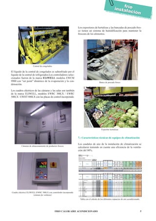 FRIO CALOR AIRE ACONDICIONADO 5
fríoinstalación
fríoinstalación
El líquido de la central de congelados es subenfriado por el
líquido de la central de refrigerados.Los controladores selec-
cionados fueron de la marca ELIWELL modelos EWCM
9900 con “set point” dinámico de la evaporación y la con-
densación.
Los cuadros eléctricos de las cámaras y las salas son también
de la marca ELIWELL, modelos EWRC 300LX / EWRC
500LX / EWHT 800LX con las placas de control incorporado.
Los expositores de hortalizas y las bancadas de pescado fres-
co tienen un sistema de humidificación para mantener la
frescura de los alimentos.
7.- Características técnicas de equipos de climatización
Los caudales de aire de la instalación de climatización se
calcularon teniendo en cuenta una eficiencia de la ventila-
ción del 80%.
Central de congelados
Cámaras de almacenamiento de productos frescos
Cuadro eléctrico ELIWELL EWRC 500LX con contralodor incorporado
(cámara de verduras)
Banco de pescado fresco
Expositor hortalizas
Tabla con el cálculo de los diferentes espaacios de aire acondicionado
 