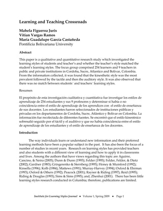 Learning and Teaching Crossroads

Mahela Figueroa Juris
Vitian Vargas Ramos
Maria Guadalupe García Castañeda
Pontificia Bolivariana University

Abstract

This paper is a qualitative and quantitative research study which investigated the
learning styles of students and teacher’s and whether the teacher’s style matched the
student’s learning styles. The focus group comprised 254 learners and 9 teachers in
public and private institutions in Cordoba, Sucre, Atlantico and Bolivar, Colombia.
From the information collected, it was found that the kinesthetic style was the most
prevalent followed by the tactile and then the auditory style. It was also observed that
there was no match between students´ and teachers´ learning styles.

Resumen

El propósito de esta investigación cualitativa y cuantitativa fue investigar los estilos de
aprendizaje de 254 estudiantes y sus 9 profesores y determinar si había o no
coincidencia entre el estilo de aprendizaje de los aprendices con el estilo de enseñanza
de sus docentes. Los estudiantes fueron seleccionados de instituciones públicas y
privadas en los departamentos de Cordoba, Sucre, Atlántico y Bolívar en Colombia. La
información fue recolectada de diferentes fuentes. Se encontró que el estilo kinestésico
sobresalió seguido por el táctil y el auditivo y que no había coincidencia entre el estilo
de aprendizaje de los estudiantes y el estilo de enseñanza de los docentes.

Introduction

       The way individuals learn or understand new information and their preferred
learning methods have been a popular subject in the past. It has also been the focus of a
number of studies in recent years. Research on learning styles has provided teachers
and also students with a different view of learning and how to apply it in classrooms
and lives. Among the authors that have views regarding this topic are Aguirre,
Cancino, & Neira (2005); Dunn & Dunn (1993); Felder (1995); Felder, Felder, & Dietz
(2002); Gardner (1983); Gringerenko & Sternberg (1995); Honey & Mumford (1992);
Kinsella (1996); Kolb (1984); Mattews (1991); Murray-Harvey (1994); Oxford & Ehrman
(1993); Oxford & Others (1992); Peacock (2001); Rayner & Riding (1997); Reid (1995);
Riding & Douglas (1993); Sims & Sims (1995); and, Zhenhui (2001). There has been little
learning styles research conducted in Columbia; therefore, publications are limited.



           Institute for Learning Styles Journal ● Volume 1, Spring 2009 ●   Page 1 
                                                 
 