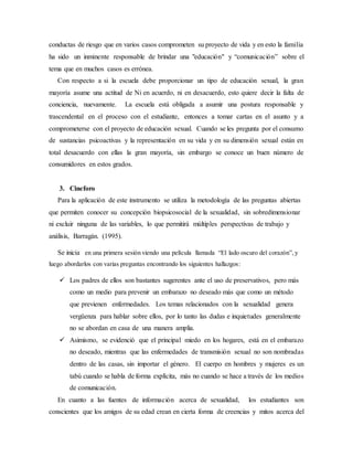 conductas de riesgo que en varios casos comprometen su proyecto de vida y en esto la familia
ha sido un inminente responsable de brindar una "educación" y “comunicación” sobre el
tema que en muchos casos es errónea.
Con respecto a si la escuela debe proporcionar un tipo de educación sexual, la gran
mayoría asume una actitud de Ni en acuerdo, ni en desacuerdo, esto quiere decir la falta de
conciencia, nuevamente. La escuela está obligada a asumir una postura responsable y
trascendental en el proceso con el estudiante, entonces a tomar cartas en el asunto y a
comprometerse con el proyecto de educación sexual. Cuando se les pregunta por el consumo
de sustancias psicoactivas y la representación en su vida y en su dimensión sexual están en
total desacuerdo con ellas la gran mayoría, sin embargo se conoce un buen número de
consumidores en estos grados.
3. Cineforo
Para la aplicación de este instrumento se utiliza la metodología de las preguntas abiertas
que permiten conocer su concepción biopsicosocial de la sexualidad, sin sobredimensionar
ni excluir ninguna de las variables, lo que permitirá múltiples perspectivas de trabajo y
análisis, Barragán. (1995).
Se inicia en una primera sesión viendo una película llamada “El lado oscuro del corazón”,y
luego abordarlos con varias preguntas encontrando los siguientes hallazgos:
 Los padres de ellos son bastantes sugerentes ante el uso de preservativos, pero más
como un medio para prevenir un embarazo no deseado más que como un método
que previenen enfermedades. Los temas relacionados con la sexualidad genera
vergüenza para hablar sobre ellos, por lo tanto las dudas e inquietudes generalmente
no se abordan en casa de una manera amplia.
 Asimismo, se evidenció que el principal miedo en los hogares, está en el embarazo
no deseado, mientras que las enfermedades de transmisión sexual no son nombradas
dentro de las casas, sin importar el género. El cuerpo en hombres y mujeres es un
tabú cuando se habla de forma explícita, más no cuando se hace a través de los medios
de comunicación.
En cuanto a las fuentes de información acerca de sexualidad, los estudiantes son
conscientes que los amigos de su edad crean en cierta forma de creencias y mitos acerca del
 