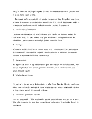 sexo y la sexualidad así que para algunos es viable esta información mientras que para otros
no es una fuente segura y fiable.
La segunda sesión se caracterizó por trabajar con un grupo focal de escolares usuarios de
la lengua de señas para su comunicación contando con el servicio de interpretación quien es
la persona encargada de transmitir en lengua de señas cada una de las palabras
1. Relación sexo y sentimientos
Hablan acerca que empieza por un acercamiento pero cuando hay un gusto, algunos de
ellos hablan acerca del físico aunque luego pasa a un segundo plano predominando los
sentimientos, pero después de un noviazgo y viene la relación sexual.
2. Noviazgo
Se establece a través de una buena comunicación, pero a partir de conocerse pero después
de un sentimiento como el amor. Empieza a partir de miradas, lo importante son en todos
los casos el intercambio de miradas y sentimientos
3. Enamoramiento
No importa si la pareja es gay o heterosexual, pero debe conocer sus estados de ánimo, pero
produce alegría el ver a esa persona, generando necesidad, es un sentimiento raro, que
genera felicidad y gusto
4. Relación interpersonales
No importa el tipo de pareja, lo importante es saber llevar bien los diferentes estados de
ánimo, pero comprender y compartir con la persona, debe ser amable demostrando afecto y
se sienta amada, a través del compartir el tiempo.
5. Pensamiento y relaciones sexuales
Debe ser consensuada y debe ser planeada, pero la principal razón debe ser por el amor,
debe haber comunicación solo 1 de los estudiantes habla acerca de realizarlo después del
matrimonio
 