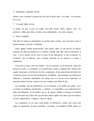 6. Pensamiento- población LGTBI
Muchas veces es porque la persona del otro sexo la hecho sufrir y son afines con personas
de su sexo
7. Con quien hablas de sexo
La familia me gua, a veces con amigos pero ellos inventa mucho, algunas veces los
profesores hablan pero ellos se centran en las enfermedades, tres evitan contestar
8. Padres-sexualidad
Solo dicen los padres en generalmente no enseñan nada y muchas veces solo dicen cómo se
pueden proteger y prevenir el embarazo.
Existe algunas brechas generacionales entre padres e hijos, lo cual provoca en muchas
ocasiones una falta de comunicación y confianza al hablar entre ellos sobre lo relacionado al
sexo, y en la mayoría de los casos el deseo de dar información es más un llamado de
prevención ante al embarazo, que al manejo adecuado de sus espacios, su cuerpo y
sentimientos.
El proyecto de vida a nivel de la familia o de las emociones es casi inexistente dentro del
proyecto de vida, y es justamente en la adolescencia donde es indispensable trabajar todo
aquello relacionado con la filosofía de vida ,es justamente en esta etapa donde todo individuo
es ávido de conocer a través del descubrimiento de hallazgos que producirán una maduración
intelectual y emocional dependiendo del enfoque que se le dé por esto es importante un
adecuado manejo del tema, a pesar de ser tan complejo para hablar de ello.
Las estrategias ante las problemáticas no son integrales en la medida que muchas veces
se centran en problemas reproductivos y sanitarios, la corporeidad y sus comportamientos
están más delimitados en los hombres que en las mujeres debidos a conceptos de virilidad
es por esta razón que es bien visto que dos niñas andan cogidas de la mano, pero los hombres
son más estigmatizados, si llegasen a hacer lo mismo.
Los compañeros no son vistos como fuentes de información creíble, pero sirven para
relatar sus experiencias de forma anecdótica. Así mismo, la comunidad LGTBI intenta ser
 
