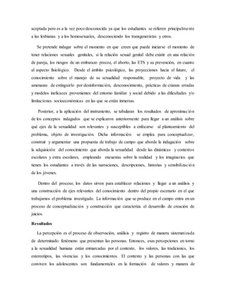 aceptada pero es a la vez poco desconocida ya que los estudiantes se refieren principalmente
a las lesbianas y a los homosexuales, desconociendo los transgeneristas y otros.
Se pretende indagar sobre el momento en que creen que puede iniciarse el momento de
tener relaciones sexuales genitales, si la relación sexual genital debe existir en una relación
de pareja, los riesgos de un embarazo precoz, el aborto, las ETS y su prevención, en cuanto
al aspecto fisiológico. Desde el ámbito psicológico, las proyecciones hacia el futuro, el
conocimiento sobre el manejo de su sexualidad responsable, proyecto de vida y las
amenazas de extinguirlo por desinformación, desconocimiento, prácticas de crianza erradas
y modelos ineficaces provenientes del entorno familiar y social debido a las dificultades y/o
limitaciones socioeconómicas en las que se están inmersas.
Posterior, a la aplicación del instrumento, se tabularan los resultados de aproximación
de los conceptos indagados que se explicaron anteriormente para llegar a un análisis sobre
qué ejes de la sexualidad son relevantes y susceptibles a enfocarse al planteamiento del
problema, objeto de investigación. Dicha información se emplea para conceptualizar,
construir y argumentar una propuesta de trabajo de campo que aborde la indagación sobre
la adquisición del conocimiento que aborda la sexualidad desde las dinámicas y contextos
escolares y extra escolares, empleando encuestas sobre la realidad y los imaginarios que
tienen los estudiantes a través de las narraciones, descripciones, historias y sensibilización
de los jóvenes.
Dentro del proceso, los datos sirven para establecer relaciones y llegar a un análisis y
una construcción de ejes relevantes del conocimiento dentro del propio escenario en el que
trabajamos el problema investigado. La información que se produce en el campo entra en un
proceso de conceptualización y construcción que caracteriza el desarrollo de creación de
juicios.
Resultados
La percepción es el proceso de observación, análisis y registro de manera sistematizada
de determinado fenómeno que presentan las personas. Entonces, esas percepciones en torno
a la sexualidad humana están enmarcadas por el contexto, los valores, las tradiciones, los
estereotipos, las vivencias y los conocimientos. El contexto y las personas con las que
conviven los adolescentes son fundamentales en la formación de valores y manera de
 