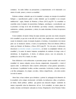 comunicar; los cuales definen sus percepciones y comportamientos en lo relacionado a su
manera de sentir, pensar y conocer su sexualidad.
Podemos continuar aclarando que en la comunidad se maneja un concepto de sexualidad
biológico y específicamente genital o coital, eludiendo que la sexualidad es un concepto
multifactorial según, Hurtado de Mendoza y Olvera (2013) pag.259: “La sexualidad es
concebida como el conjunto de características biológicas, psicológicas y socioculturales que
se presentan a lo largo de la vida del individuo que incluye creencias, comportamientos,
sentimientos, actitudes, pensamientos y valores; los cuales determinan la forma de expresarse
y relacionarse”
Como resultados de nuestro trabajo de campo anotamos que existe una errada concepción
de la sexualidad ya que esta va más allá de lo coital y tiene implicaciones como la identidad
sexual, la orientación sexual, el concepto de género, el erotismo, el conocimiento de sí mismo
junto con la vinculación afectiva, el amor y la reproducción, Pérez de la Barrera (2006) es
citado por Hurtado de Mendoza y Olvera (2013) pág.259. Por otra parte, el adolescente
desconocen sus derechos sexuales y reproductivos, así mismo su complejidad referente a la
sexualidad y la asume de manera temprana acompañada de conductas de riesgo como el
alcoholismo, la drogadicción, el aborto, el embarazo precoz, sexo sin protección, la
proliferación de las ITS, el miedo, los mitos.
Estas deficiencias en los adolescentes se presentan porque nuestra sociedad aún toma la
sexualidad de manera solapada, jocosa, obscena, estigmatizada, irresponsable y desde el
aspecto coital. La información dada a nuestros adolescentes se hace general, apresurada y
sin relevancia. La publicidad la utiliza con fines comerciales, la televisión, la utiliza con lucro
y sin fines pedagógicos, los colegios con mitos, tabúes e insignificante, y las redes sociales
con todo lo anterior.
Ahora bien, se hace evidente que se fortalezca y priorice la pedagogía de la dimensión de
la sexualidad en los colegios involucrando a la familia, las instituciones afines y el gobierno,
así mismo, diseñe políticas públicas que generen una educación integral asumiendo de
manera responsable todas las dimensiones del ser. En la actualidad, no existen planes de
estudio, docentes con formación adecuada en el tema, (Organización de las Naciones Unidas
 