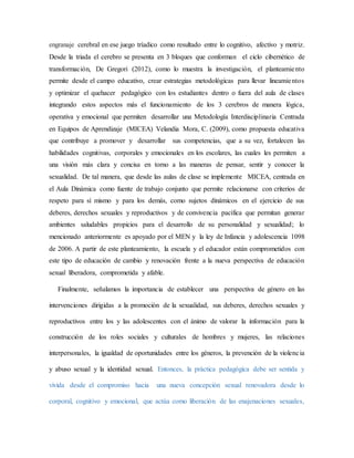 engranaje cerebral en ese juego tríadico como resultado entre lo cognitivo, afectivo y motriz.
Desde la triada el cerebro se presenta en 3 bloques que conforman el ciclo cibernético de
transformación, De Gregori (2012), como lo muestra la investigación, el planteamiento
permite desde el campo educativo, crear estrategias metodológicas para llevar lineamientos
y optimizar el quehacer pedagógico con los estudiantes dentro o fuera del aula de clases
integrando estos aspectos más el funcionamiento de los 3 cerebros de manera lógica,
operativa y emocional que permiten desarrollar una Metodología Interdisciplinaria Centrada
en Equipos de Aprendizaje (MICEA) Velandia Mora, C. (2009), como propuesta educativa
que contribuye a promover y desarrollar sus competencias, que a su vez, fortalecen las
habilidades cognitivas, corporales y emocionales en los escolares, las cuales les permiten a
una visión más clara y concisa en torno a las maneras de pensar, sentir y conocer la
sexualidad. De tal manera, que desde las aulas de clase se implemente MICEA, centrada en
el Aula Dinámica como fuente de trabajo conjunto que permite relacionarse con criterios de
respeto para sí mismo y para los demás, como sujetos dinámicos en el ejercicio de sus
deberes, derechos sexuales y reproductivos y de convivencia pacífica que permitan generar
ambientes saludables propicios para el desarrollo de su personalidad y sexualidad; lo
mencionado anteriormente es apoyado por el MEN y la ley de Infancia y adolescencia 1098
de 2006. A partir de este planteamiento, la escuela y el educador están comprometidos con
este tipo de educación de cambio y renovación frente a la nueva perspectiva de educación
sexual liberadora, comprometida y afable.
Finalmente, señalamos la importancia de establecer una perspectiva de género en las
intervenciones dirigidas a la promoción de la sexualidad, sus deberes, derechos sexuales y
reproductivos entre los y las adolescentes con el ánimo de valorar la información para la
construcción de los roles sociales y culturales de hombres y mujeres, las relaciones
interpersonales, la igualdad de oportunidades entre los géneros, la prevención de la violencia
y abuso sexual y la identidad sexual. Entonces, la práctica pedagógica debe ser sentida y
vivida desde el compromiso hacia una nueva concepción sexual renovadora desde lo
corporal, cognitivo y emocional, que actúa como liberación de las enajenaciones sexuales,
 