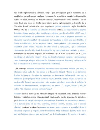 baja o nula implementación, entonces, surge gran preocupación por el incremento de la
natalidad en los adolescentes escolares. La educación sexual inicia cuando La Constitución
Política de 1991, reconoce los derechos sexuales y reproductivos como prioridad. Es así,
como desde esta época se brinda mayor interés por la implementación y desarrollo de la
Educación Sexual en la escuela como proyecto de carácter obligatorio, según, Resolución
3353 de 1993 del el Ministerio de Educación Nacional (MEN). Así sucesivamente y después
de realizar algunas pruebas piloto en diferentes colegios entre los años 2006 y 2007 y en el
marco de una política de mejoramiento crean en el año 2.008 el programa transversal de
Educación para la Sexualidad y Construcción de Ciudadanía el MEN junto con (UNFPA) el
Fondo de Poblaciones de las Naciones Unidas, dando prioridad a la educación para la
sexualidad como política Nacional de salud sexual y reproductiva, que a desarrollen
competencias para la vida, desde la apropiación de comportamientos, actitudes y valores.
Actualmente se encuentra estipulado en el mandato ley 1620 del 11 de marzo de 2013, con
un enfoque de educación integral, desde los derechos humanos sexuales y reproductivos
como factores que influyen a la formación de sujetos activos de derechos y en la educación
para la sexualidad en el marco de competencias ciudadanas.
Sin embargo, Al hablar de sexualidad abordamos al ser de manera holística, por tanto, la
educación sexual debe dar una mirada a la Educación Integral. “Frente a los numerosos
desafíos del porvenir, la educación constituye un instrumento indispensable para que la
humanidad pueda progresar hacia los ideales de paz, libertad y justicia social. Al servicio de
un desarrollo humano más armonioso, más genuino, para hacer retroceder la pobreza, la
exclusión, las incomprensiones, las opresiones, las guerras…”, Jacques, Dolors. (1997), en
su libro “La educación encierra un tesoro” pág.9.
Por tanto, desde el marco de una educación integral y la sexualidad como dimensión del ser,
dinámica y multidimensional (biopsicosocial e individual), nuestra investigación considera,
que la Educación Integral será aquella que contemple la totalidad de las funciones humanas,
ve la persona como un ser vivo, corpóreo, emotivo, afectivo, racional, que el sistema
educativo comience a valorar las maneras de pensar, sentir y conocer la sexualidad desde lo
emocional, cognitivo y corporal, como lo manifiesta Mary Calderone (2005), “Sexo no es
algo que hacemos, sexo es algo que somos”, es la transformación del hombre y la mujer,
 