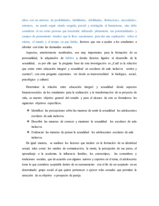 niños con un universo de posibilidades, habilidades, debilidades, limitaciones, necesidades,
entonces, no puede seguir siendo sesgada, parcial y restringida al humanismo, sino debe
considerar al ser como persona que trasciende utilizando plenamente sus potencialidades y
campos de pensamiento tríadico que lo lleva cuestionarse para dar una explicación sobre sí
mismo, el mundo y el tiempo en que habita, factores que van a ayudar a los estudiantes a
afrontar con éxito las demandas sociales.
Aspectos, anteriormente nombrados, son muy importantes para la formación de su
personalidad, la adquisición de hábitos y demás factores ligados al desarrollo de la
sexualidad, es por ello que la pregunta base de esta investigación es ¿Cuál es la relación
que existe entre educación integral y sexualidad en escolares de aula inclusiva sordos y
oyentes?, con esta pregunta esperamos ver desde su transversalidad lo biológico, social,
psicológico y cultural.
Determinar la relación entre educación integral y sexualidad desde aspectos
biopsicosociales de los estudiantes para la realización y la transformación de su proyecto de
vida, es nuestro objetivo general del estudio y para el alcance de este se formularon los
siguientes objetivos específicos:
 Identificar las percepciones sobre las maneras de sentir la sexualidad los adolescentes
escolares de aula inclusiva.
 Describir las maneras de conocer y mantener la sexualidad los escolares de aula
inclusiva.
 Evidenciar las maneras de pensar la sexualidad los adolescentes escolares de aula
inclusiva.
De igual manera, se analizan los factores que inciden en la formación de su identidad
sexual, tales como: los medios de comunicación, la moda, la percepción de sus pares, el
aprendizaje o la academia, la influencia familiar, los estereotipos, las costumbres y
tradiciones sociales, que de acuerdo con algunos autores y expertos en el tema, el adolescente
toma lo que considera aceptable dentro de su razonamiento con el fin de ser aceptado en un
determinado grupo social al que quiera pertenecer o ejercer roles sexuales que permitan la
atracción de su objetivo o prospecto de pareja.
 