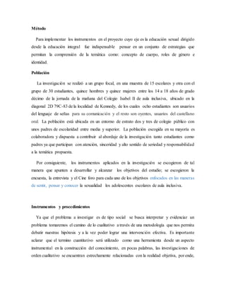 Método
Para implementar los instrumentos en el proyecto cuyo eje es la educación sexual dirigido
desde la educación integral fue indispensable pensar en un conjunto de estrategias que
permitan la comprensión de la temática como: concepto de cuerpo, roles de género e
identidad.
Población
La investigación se realizó a un grupo focal, en una muestra de 15 escolares y otra con el
grupo de 30 estudiantes, quince hombres y quince mujeres entre los 14 a 18 años de grado
décimo de la jornada de la mañana del Colegio Isabel II de aula inclusiva, ubicado en la
diagonal 2D 79C-83 de la localidad de Kennedy, de los cuales ocho estudiantes son usuarios
del lenguaje de señas para su comunicación y el resto son oyentes, usuarios del castellano
oral. La población está ubicada en un entorno de estrato dos y tres de colegio público con
unos padres de escolaridad entre media y superior. La población escogida en su mayoría es
colaboradora y dispuesta a contribuir al abordaje de la investigación tanto estudiantes como
padres ya que participan con atención, sinceridad y alto sentido de seriedad y responsabilidad
a la temática propuesta.
Por consiguiente, los instrumentos aplicados en la investigación se escogieron de tal
manera que apunten a desarrollar y alcanzar los objetivos del estudio; se escogieron la
encuesta, la entrevista y el Cine foro para cada uno de los objetivos enfocados en las maneras
de sentir, pensar y conocer la sexualidad los adolescentes escolares de aula inclusiva.
Instrumentos y procedimientos
Ya que el problema a investigar es de tipo social se busca interpretar y evidenciar un
problema tomaremos el camino de lo cualitativo a través de una metodología que nos permita
debatir nuestras hipótesis y a la vez poder lograr una intervención efectiva. Es importante
aclarar que el termino cuantitativo será utilizado como una herramienta desde un aspecto
instrumental en la construcción del conocimiento, en pocas palabras, las investigaciones de
orden cualitativo se encuentran estrechamente relacionadas con la realidad objetiva, por ende,
 