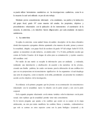 se puede utilizar herramientas cuantitativas en las investigaciones cualitativas, como lo es
la encuesta la cual será utilizada en pro de este trabajo.
Mediante previo consentimiento informado a los estudiantes, sus padres y la institución
del grupo focal, grado 10° como muestra del estudio, los propósitos, objetivos y
procedimientos relacionados con la aplicación de los instrumentos: el cuestionario de la
encuesta, la entrevista, y la videoforo fueron diligenciados por cada estudiante de manera
satisfactoria.
1. La entrevista
Se aplica la entrevista como unidad básica de análisis descriptivo de los datos obtenidos
donde dan respuestas a preguntas abiertas apuntando a las maneras de sentir, pensar y conocer
la sexualidad, dirigida a un grupo focal de escolares de grado 10º del colegio Isabel II I.E.D,
quienes se encuentran en aula inclusiva, en edades entre 15 a 18 años, población escolar que
consta de Sordos Usuarios de la lengua de señas para su comunicación y oyentes usuarios
del castellano oral.
Por medio de una matriz se recopilo la información para ser analizada y ordenada,
realizando una interrelación y clasificación de acuerdo a las narrativas de los jóvenes,
creando una familia palabras, las cuales son insumo para la elaboración de una codificación
que a su vez proporciona un reconocimiento significativo de los argumentos el cual despliega
una serie de categorías, como se muestra en la tabla, permitiendo así presentar los resultados
acorde con los objetivos de la investigación.
Se evidencia en la primera pregunta que los jóvenes en su construcción de conocimientos
relacionado con la sexualidad, nueve lo relación con la parte sexual y seis con la parte
corporal.
En la segunda pregunta relacionada con la misma temática ocho la relacionan con la parte
sexual, siete replican que la sexualidad permite tener más conocimiento.
En la tercera pregunta que apunta a los cambios que ocurre en su cuerpo en la etapa
adolescente, un cien por ciento manifiesta los cambios físicos y mentales, evidenciándose
que solo se centran en estos aspectos como son la parte biológica (corporal) y de
 