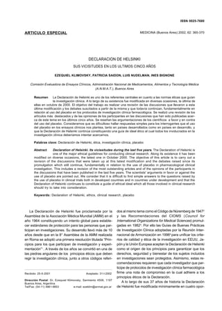 DECLARACION DE HELSINKI                                                                                          ISSN 0025-7680
                                                                                                                            365


ARTICULO ESPECIAL                                                                  MEDICINA (Buenos Aires) 2002; 62: 365-370




                                              DECLARACION DE HELSINKI
                                   SUS VICISITUDES EN LOS ULTIMOS CINCO AÑOS

                      EZEQUIEL KLIMOVSKY, PATRICIA SAIDON, LUIS NUDELMAN, INES BIGNONE

    Comisión Evaluadora de Ensayos Clínicos, Administración Nacional de Medicamentos, Alimentos y Tecnología Médica
                                               (A.N.M.A.T.), Buenos Aires

      Resumen       La Declaración de Helsinki es uno de los referentes centrales en cuanto a las normas éticas que guían
                    la investigación clínica. A lo largo de su existencia fue modificada en diversas ocasiones, la última de
      ellas en octubre de 2000. El objetivo del trabajo es realizar una revisión de las discusiones que llevaron a esta
      última modificación y los debates suscitados a partir de la misma y que todavía continúan, fundamentalmente en
      relación al uso del placebo en los protocolos de investigación clínica farmacológica. Se realizó una revisión de los
      artículos más destacados y de las opiniones de los participantes en las discusiones que han sido publicadas acer-
      ca de este tema en los últimos cinco años. Se reseñan las argumentaciones de los científicos a favor y en contra
      del uso del placebo. Consideramos que es dificultoso hallar respuestas simples para los interrogantes que el uso
      del placebo en los ensayos clínicos nos plantea, tanto en países desarrollados como en países en desarrollo, y
      que la Declaración de Helsinki continúa constituyendo una guía de ideal ético al cual todos los involucrados en la
      investigación clínica deberíamos intentar acercarnos.

      Palabras clave: Declaración de Helsinki, ética, investigación clínica, placebo

      Abstract      Declaration of Helsinki. Its vicissitudes during the last five years. The Declaration of Helsinki is
                    one of the major ethical guidelines for conducting clinical research. Along its existence it has been
      modified on diverse occasions, the latest one in October 2000. The objective of this article is to carry out a
      revision of the discussions that were taken up at this latest modification and the debates raised since its
      promulgation which still continue, fundamentally in relation to the use of placebo in pharmacological clinical
      investigation. This includes a revision of the most outstanding articles and of the opinions of the participants in
      the discussions that have been published in the last five years. The scientists' arguments in favor or against the
      use of placebo are pointed out. We consider that it is difficult to find simple answers to the questions raised by
      the use of placebo in clinical trials both in developed countries and in countries under development and that the
      Declaration of Helsinki continues to constitute a guide of ethical ideal which all those involved in clinical research
      should try to take into consideration.

      Keywords: Declaration of Helsinki, ethics, clinical research, placebo




    La Declaración de Helsinki fue proclamada por la              dos al mismo tema como el Código de Nüremberg de 19472
Asamblea de la Asociación Médica Mundial (AMM) en el              y las Recomendaciones del CIOMS ( Council for
año 1964 constituyendo un intento global para estable-            International Organizations for Medical Sciences) promul-
cer estándares de protección para las personas que par-           gadas en 19823. Por ello las Guías de Buenas Prácticas
ticipan en investigaciones. Su desarrollo llevó más de 10         de Investigación Clínica adoptadas por la Reunión Inter-
años desde que en la 8° Asamblea de la AMM realizada              nacional de Armonización en 19964 para unificar los crite-
en Roma se adoptó una primera resolución titulada “Prin-          rios de calidad y ética de la investigación en EEUU, Ja-
cipios para los que participan de investigación y experi-         pón y la Unión Europea aceptan la Declaración de Helsinki
mentación”1 . A través de los años se convirtió en una de         como el origen de los principios para garantizar que los
las piedras angulares de los principios éticos que deben          derechos, seguridad y bienestar de los sujetos incluidos
regir la investigación clínica, junto a otros códigos referi-     en investigaciones sean protegidos. Asimismo, estas re-
                                                                  comendaciones requieren que cada investigador que par-
                                                                  ticipe de protocolos de investigación clínica farmacológica
Recibido: 25-X-2001                         Aceptado: 31-I-2002   firme una nota de compromiso en la cual adhiere a los
                                                                  principios éticos de la Declaración.
Dirección Postal: Dr. Ezequiel Klimovsky, Sarmiento 4508, 1197
Buenos Aires, Argentina
                                                                      A lo largo de sus 37 años de historia la Declaración
Tel/Fax: (54-11) 4861-9853         e-mail: ezeklim@anmat.gov.ar   de Helsinki fue modificada mínimamente en cuatro opor-
 