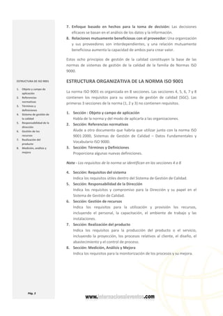 
  Pág. 3 
 
7. Enfoque  basado  en  hechos  para  la  toma  de  decisión:  Las  decisiones 
eficaces se basan en el análisis de los datos y la información. 
8. Relaciones mutuamente beneficiosas con el proveedor: Una organización 
y  sus  proveedores  son  interdependientes,  y  una  relación  mutuamente 
beneficiosa aumenta la capacidad de ambos para crear valor. 
Estos  ocho  principios  de  gestión  de  la  calidad  constituyen  la  base  de  las 
normas  de  sistemas  de  gestión  de  la  calidad  de  la  familia  de  Normas  ISO 
9000. 
ESTRUCTURA ORGANIZATIVA DE LA NORMA ISO 9001 
La norma ISO 9001 es organizada en 8 secciones. Las secciones 4, 5, 6, 7 y 8 
contienen  los  requisitos  para  su  sistema  de  gestión  de  calidad  (SGC).  Las 
primeras 3 secciones de la norma (1, 2 y 3) no contienen requisitos.  
1. Sección : Objeto y campo de aplicación 
Habla de la norma y del modo de aplicarla a las organizaciones. 
2. Sección: Referencias normativas 
Alude a otro documento que habría que utilizar junto con la norma ISO 
9001:2000,  Sistemas  de  Gestión  de  Calidad  –  Datos  Fundamentales  y 
Vocabulario ISO 9000. 
3. Sección: Términos y Definiciones 
Proporciona algunas nuevas definiciones. 
Nota ‐ Los requisitos de la norma se identifican en las secciones 4 a 8 
4. Sección: Requisitos del sistema 
Indica los requisitos útiles dentro del Sistema de Gestión de Calidad. 
5. Sección: Responsabilidad de la Dirección 
Indica  los  requisitos  y  compromiso  para  la  Dirección  y  su  papel  en  el 
Sistema de Gestión de Calidad. 
6. Sección: Gestión de recursos 
Indica  los  requisitos  para  la  utilización  y  provisión  los  recursos, 
incluyendo  el  personal,  la  capacitación,  el  ambiente  de  trabajo  y  las 
instalaciones. 
7. Sección: Realización del producto 
Indica  los  requisitos  para  la  producción  del  producto  o  el  servicio, 
incluyendo la proyección, los procesos relativos al cliente, el diseño, el 
abastecimiento y el control de proceso.  
8. Sección: Medición, Análisis y Mejora 
Indica los requisitos para la monitorización de los procesos y su mejora. 
 
 
ESTRUCTURA DE ISO 9001  
1. Objeto y campo de 
aplicación 
2. Referencias 
normativas 
3. Términos y 
definiciones 
4. Sistema de gestión de 
la calidad 
5. Responsabilidad de la 
dirección 
6. Gestión de los 
recursos 
7. Realización del 
producto 
8. Medición, análisis y 
mejora 
 
 
