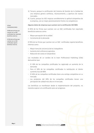  
  Pág. 6 
 
3) Tercero, porque la certificación del Sistema de Gestión de la Calidad de 
una  empresa  genera  confianza,  reconocimiento,  y  apertura  de  nuevos 
mercados.  
4) Cuarto, porque los SGC mejoran sensiblemente la aptitud competitiva de 
la empresa, con un mejor posicionamiento frente a la competencia  
Algunos datos de empresas que cuentan con la certificación ISO 9001 
El  85%  de  las  firmas  que  cuentan  con  un  SGC  certificadas  han  reportado 
beneficios externos como: 
− Mayor percepción de la calidad 
− Incremento de la demanda 
El 95% de las firmas que cuentan con un SGC  certificadas reporta beneficios 
internos como: 
− Mayor toma de conciencia de los trabajadores 
− Aumento de la eficiencia operativa 
− Reducción de costos en desperdicio 
Los  resultados  de  un  sondeo  de  la  Irwin  Professional  Publishing  (USA) 
demuestran que: 
− El  30%  de  las  compañías  certificadas  ha  registrado  un  aumento  de  la 
demanda 
− Para  el  50%  de  las  compañías  certificadas  la  satisfacción  al  cliente 
aumento mas del 80%  
− El 69% de las compañías certificadas tiene una ventaja competitiva en su 
mercado 
− Los  productos  del  83%  de  las  compañías  certificadas  tienen  una 
percepción de calidad más alta en el mercado. 
Los  beneficios  se  manifiestan  desde  la  implementación  del  proyecto,  no 
necesita esperar a la certificación para ver progresos. 
 
 
 
 
 
OTRAS 
CONSIDERACIONES 
El 85% de las firmas que 
cuentan con un SGC 
certificadas han reportado 
beneficios externos 
El 95% de las firmas que 
cuentan con un SGC  
certificadas reporta 
beneficios internos 
 
 
