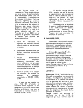 En algunas áreas, ISO
colabora con otras organizaciones;
así, en el campo de las tecnologías
de la información, forma, junto con
la International Electrotechnical
Commission (IEC) el Joint Technical
Committee 1 (JTC1), que se divide
en varios subcomités, entre ellos, el
SC7 de Ingeniería del Software y
Sistemas, que posee diferentes
grupos de trabajo (WG), como el
WG 24. El grupo WG 24 nació en la
sesión plenaria del SC7 en
Finlandia en el año 2005 con el
propósito de gestionar y desarrollar
el trabajo para alcanzar los
siguientes objetivos:
•

Hacer
los
estándares
de
ingeniería de software actuales
más accesibles a las pequeñas
empresas.

•

Proporcionar documentación que
requiera un mínimo esfuerzo de
adaptación.

•

Proveer
documentación
armonizada
integrando
estándares disponibles, tales
como estándares de proceso,
evaluación, calidad y modelado,
y también productos de trabajo,
entregables y herramientas.

•

Tener en cuenta, si es preciso,
las nociones de niveles de
madurez
y
capacidad
presentadas en ISO/IEC 15504 y
CMMI.

A partir de los trabajos del
grupo WG 24, orientados a
satisfacer estos objetivos, se ha
desarrollado un conjunto de informes
técnicos preliminares que son la
base sobre la cual se estructura el
estándar ISO/IEC 29110.

La Norma Técnica Peruana
(2011), enfatiza que la NTP describe
la arquitectura de los procesos del
ciclo de vida del software, pero no
especifica los detalles de cómo
implementar o llevar a cabo las
actividades y tareas incluidas en los
procesos.
Entonces surge la necesidad
de usar un modelo que pueda guiar
a las instituciones del Sistema
Nacional
de
Informática
el
cumplimiento de la Norma Técnica
Peruana en sus proyectos de
desarrollo de Software.
4. CASOS DE ÉXITO
Sistemas MIG es la primera empresa
es América latina de tecnologías de la
información especializada en atender
necesidades de las agencias de viaje y
Operadoras mayoristas de turismo.
Empresa @magia digital recibió
oficialmente su Certificado de
Conformidad de la certificación sobre
Ingeniería de Software, Modelos de
procesos y evaluación para desarrollo y
mantenimiento de software, tienen la
certificación de calidad en sus
desarrollos y procesos. Ahora en pinera
en desarrollo de sistemas de la
información.
APORTES
Innovación: Con la Certificación de esta
Norma la empresa llega a innovar con la
Calidad, Investigación y Desarrollo de
sus procesos en su software. Así mismo
son reconocidas por servicios y tener
acceso al mercado con mayor facilidad.
Tecnológico: Ayuda a las empresas a
tener software de calidad y servicios
informáticos, es especialmente formado
para los programas de mejora de los
procesos de software.
Social: cuando una empresa es
certificada con la iso 29110 da
seguridad que sus servicios son de

 