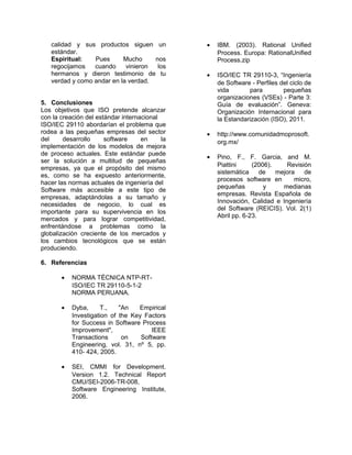 calidad y sus productos siguen un
estándar.
Espiritual:
Pues
Mucho
nos
regocijamos
cuando
vinieron
los
hermanos y dieron testimonio de tu
verdad y como andar en la verdad.
5. Conclusiones
Los objetivos que ISO pretende alcanzar
con la creación del estándar internacional
ISO/IEC 29110 abordarían el problema que
rodea a las pequeñas empresas del sector
del
desarrollo
software
en
la
implementación de los modelos de mejora
de proceso actuales. Este estándar puede
ser la solución a multitud de pequeñas
empresas, ya que el propósito del mismo
es, como se ha expuesto anteriormente,
hacer las normas actuales de ingeniería del
Software más accesible a este tipo de
empresas, adaptándolas a su tamaño y
necesidades de negocio, lo cual es
importante para su supervivencia en los
mercados y para lograr competitividad,
enfrentándose a problemas como la
globalización creciente de los mercados y
los cambios tecnológicos que se están
produciendo.
6. Referencias
•

NORMA TÉCNICA NTP-RTISO/IEC TR 29110-5-1-2
NORMA PERUANA.

•

Dyba,
T.,
"An
Empirical
Investigation of the Key Factors
for Success in Software Process
Improvement",
IEEE
Transactions
on
Software
Engineering, vol. 31, nº 5, pp.
410- 424, 2005.

•

SEI, CMMI for Development.
Version 1.2. Technical Report
CMU/SEI-2006-TR-008,
Software Engineering Institute,
2006.

•

IBM. (2003). Rational Unified
Process. Europa: RationalUnified
Process.zip

•

ISO/IEC TR 29110-3, “Ingeniería
de Software - Perfiles del ciclo de
vida
para
pequeñas
organizaciones (VSEs) - Parte 3:
Guía de evaluación”. Geneva:
Organización Internacional para
la Estandarización (ISO), 2011.

•

http://www.comunidadmoprosoft.
org.mx/

•

Pino, F., F. Garcia, and M.
Piattini
(2006).
Revisión
sistemática
de
mejora
de
procesos software en
micro,
pequeñas
y
medianas
empresas. Revista Española de
Innovación, Calidad e Ingeniería
del Software (REICIS). Vol. 2(1)
Abril pp. 6-23.

 