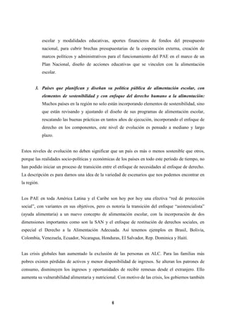 6 
escolar y modalidades educativas, aportes financieros de fondos del presupuesto nacional, para cubrir brechas presupuestarias de la cooperación externa, creación de marcos políticos y administrativos para el funcionamiento del PAE en el marco de un Plan Nacional, diseño de acciones educativas que se vinculen con la alimentación escolar. 
3. Países que planifican y diseñan su política pública de alimentación escolar, con elementos de sostenibilidad y con enfoque del derecho humano a la alimentación: Muchos países en la región no solo están incorporando elementos de sostenibilidad, sino que están revisando y ajustando el diseño de sus programas de alimentación escolar, rescatando las buenas prácticas en tantos años de ejecución, incorporando el enfoque de derecho en los componentes, este nivel de evolución es pensado a mediano y largo plazo. 
Estos niveles de evolución no deben significar que un país es más o menos sostenible que otros, porque las realidades socio-políticas y económicas de los países en todo este período de tiempo, no han podido iniciar un proceso de transición entre el enfoque de necesidades al enfoque de derecho. La descripción es para darnos una idea de la variedad de escenarios que nos podemos encontrar en la región. 
Los PAE en toda América Latina y el Caribe son hoy por hoy una efectiva “red de protección social”, con variantes en sus objetivos, pero es notoria la transición del enfoque “asistencialista” (ayuda alimentaria) a un nuevo concepto de alimentación escolar, con la incorporación de dos dimensiones importantes como son la SAN y el enfoque de restitución de derechos sociales, en especial el Derecho a la Alimentación Adecuada. Así tenemos ejemplos en Brasil, Bolivia, Colombia, Venezuela, Ecuador, Nicaragua, Honduras, El Salvador, Rep. Dominica y Haití. 
Las crisis globales han aumentado la exclusión de las personas en ALC. Para las familias más pobres existen pérdidas de activos y menor disponibilidad de ingresos. Se alteran los patrones de consumo, disminuyen los ingresos y oportunidades de recibir remesas desde el extranjero. Ello aumenta su vulnerabilidad alimentaria y nutricional. Con motivo de las crisis, los gobiernos también  