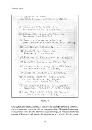 20
JUDITH KALMAN
FIGURA 3
Este reglamento laboral, escrito por iniciativa de un chofer particular, se hizo de
manera espontánea y para describir sus propias funciones. No es común pensar en
un reglamento como muestra de creatividad; sin embargo, en este caso el autor del
texto no sólo recupera el formato, la organización y el sentido de este género
 