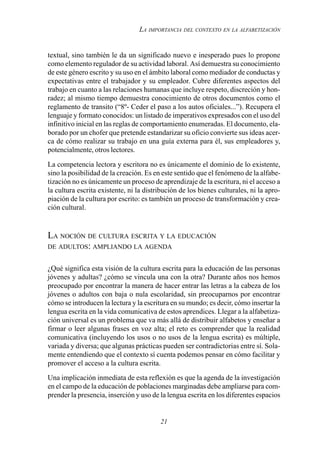 21
LA IMPORTANCIA DEL CONTEXTO EN LA ALFABETIZACIÓN
textual, sino también le da un significado nuevo e inesperado pues lo propone
como elemento regulador de su actividad laboral. Así demuestra su conocimiento
de este género escrito y su uso en el ámbito laboral como mediador de conductas y
expectativas entre el trabajador y su empleador. Cubre diferentes aspectos del
trabajo en cuanto a las relaciones humanas que incluye respeto, discreción y hon-
radez; al mismo tiempo demuestra conocimiento de otros documentos como el
reglamento de transito (“8º- Ceder el paso a los autos oficiales...”). Recupera el
lenguaje y formato conocidos: un listado de imperativos expresados con el uso del
infinitivo inicial en las reglas de comportamiento enumeradas. El documento, ela-
borado por un chofer que pretende estandarizar su oficio convierte sus ideas acer-
ca de cómo realizar su trabajo en una guía externa para él, sus empleadores y,
potencialmente, otros lectores.
La competencia lectora y escritora no es únicamente el dominio de lo existente,
sino la posibilidad de la creación. Es en este sentido que el fenómeno de la alfabe-
tización no es únicamente un proceso de aprendizaje de la escritura, ni el acceso a
la cultura escrita existente, ni la distribución de los bienes culturales, ni la apro-
piación de la cultura por escrito: es también un proceso de transformación y crea-
ción cultural.
LA NOCIÓN DE CULTURA ESCRITA Y LA EDUCACIÓN
DE ADULTOS: AMPLIANDO LA AGENDA
¿Qué significa esta visión de la cultura escrita para la educación de las personas
jóvenes y adultas? ¿cómo se vincula una con la otra? Durante años nos hemos
preocupado por encontrar la manera de hacer entrar las letras a la cabeza de los
jóvenes o adultos con baja o nula escolaridad, sin preocuparnos por encontrar
cómo se introducen la lectura y la escritura en su mundo; es decir, cómo insertar la
lengua escrita en la vida comunicativa de estos aprendices. Llegar a la alfabetiza-
ción universal es un problema que va más allá de distribuir alfabetos y enseñar a
firmar o leer algunas frases en voz alta; el reto es comprender que la realidad
comunicativa (incluyendo los usos o no usos de la lengua escrita) es múltiple,
variada y diversa; que algunas prácticas pueden ser contradictorias entre sí. Sola-
mente entendiendo que el contexto sí cuenta podemos pensar en cómo facilitar y
promover el acceso a la cultura escrita.
Una implicación inmediata de esta reflexión es que la agenda de la investigación
en el campo de la educación de poblaciones marginadas debe ampliarse para com-
prender la presencia, inserción y uso de la lengua escrita en los diferentes espacios
 