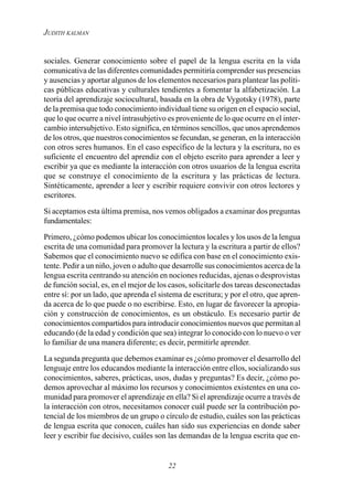 22
JUDITH KALMAN
sociales. Generar conocimiento sobre el papel de la lengua escrita en la vida
comunicativa de las diferentes comunidades permitiría comprender sus presencias
y ausencias y aportar algunos de los elementos necesarios para plantear las políti-
cas públicas educativas y culturales tendientes a fomentar la alfabetización. La
teoría del aprendizaje sociocultural, basada en la obra de Vygotsky (1978), parte
de la premisa que todo conocimiento individual tiene su origen en el espacio social,
que lo que ocurre a nivel intrasubjetivo es proveniente de lo que ocurre en el inter-
cambio intersubjetivo. Esto significa, en términos sencillos, que unos aprendemos
de los otros, que nuestros conocimientos se fecundan, se generan, en la interacción
con otros seres humanos. En el caso específico de la lectura y la escritura, no es
suficiente el encuentro del aprendiz con el objeto escrito para aprender a leer y
escribir ya que es mediante la interacción con otros usuarios de la lengua escrita
que se construye el conocimiento de la escritura y las prácticas de lectura.
Sintéticamente, aprender a leer y escribir requiere convivir con otros lectores y
escritores.
Si aceptamos esta última premisa, nos vemos obligados a examinar dos preguntas
fundamentales:
Primero, ¿cómo podemos ubicar los conocimientos locales y los usos de la lengua
escrita de una comunidad para promover la lectura y la escritura a partir de ellos?
Sabemos que el conocimiento nuevo se edifica con base en el conocimiento exis-
tente. Pedir a un niño, joven o adulto que desarrolle sus conocimientos acerca de la
lengua escrita centrando su atención en nociones reducidas, ajenas o desprovistas
de función social, es, en el mejor de los casos, solicitarle dos tareas desconectadas
entre sí: por un lado, que aprenda el sistema de escritura; y por el otro, que apren-
da acerca de lo que puede o no escribirse. Esto, en lugar de favorecer la apropia-
ción y construcción de conocimientos, es un obstáculo. Es necesario partir de
conocimientos compartidos para introducir conocimientos nuevos que permitan al
educando (de la edad y condición que sea) integrar lo conocido con lo nuevo o ver
lo familiar de una manera diferente; es decir, permitirle aprender.
La segunda pregunta que debemos examinar es ¿cómo promover el desarrollo del
lenguaje entre los educandos mediante la interacción entre ellos, socializando sus
conocimientos, saberes, prácticas, usos, dudas y preguntas? Es decir, ¿cómo po-
demos aprovechar al máximo los recursos y conocimientos existentes en una co-
munidad para promover el aprendizaje en ella? Si el aprendizaje ocurre a través de
la interacción con otros, necesitamos conocer cuál puede ser la contribución po-
tencial de los miembros de un grupo o círculo de estudio, cuáles son las prácticas
de lengua escrita que conocen, cuáles han sido sus experiencias en donde saber
leer y escribir fue decisivo, cuáles son las demandas de la lengua escrita que en-
 