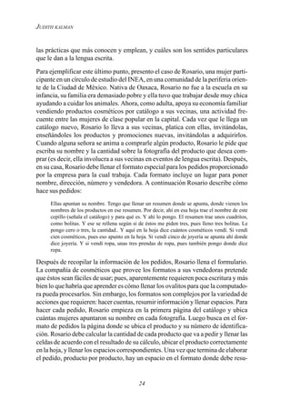 24
JUDITH KALMAN
las prácticas que más conocen y emplean, y cuáles son los sentidos particulares
que le dan a la lengua escrita.
Para ejemplificar este último punto, presento el caso de Rosario, una mujer parti-
cipante en un círculo de estudio del INEA, en una comunidad de la periferia orien-
te de la Ciudad de México. Nativa de Oaxaca, Rosario no fue a la escuela en su
infancia, su familia era demasiado pobre y ella tuvo que trabajar desde muy chica
ayudando a cuidar los animales. Ahora, como adulta, apoya su economía familiar
vendiendo productos cosméticos por catálogo a sus vecinas, una actividad fre-
cuente entre las mujeres de clase popular en la capital. Cada vez que le llega un
catálogo nuevo, Rosario lo lleva a sus vecinas, platica con ellas, invitándolas,
enseñándoles los productos y promociones nuevas, invitándolas a adquirirlos.
Cuando alguna señora se anima a comprarle algún producto, Rosario le pide que
escriba su nombre y la cantidad sobre la fotografía del producto que desea com-
prar (es decir, ella involucra a sus vecinas en eventos de lengua escrita). Después,
en su casa, Rosario debe llenar el formato especial para los pedidos proporcionado
por la empresa para la cual trabaja. Cada formato incluye un lugar para poner
nombre, dirección, número y vendedora. A continuación Rosario describe cómo
hace sus pedidos:
Ellas apuntan su nombre. Tengo que llenar un resumen donde se apunta, donde vienen los
nombres de los productos en ese resumen. Por decir, ahí en esa hoja trae el nombre de este
cepillo (señala el catálogo) y para qué es. Y ahí lo pongo. El resumen trae unos cuadritos,
como bolitas. Y ese se rellena según si de éstos me piden tres, pues lleno tres bolitas. Le
pongo cero o tres, la cantidad.. Y aquí en la hoja dice cuántos cosméticos vendí. Si vendí
cien cosméticos, pues eso apunto en la hoja. Si vendí cinco de joyería se apunta ahí donde
dice joyería. Y si vendí ropa, unas tres prendas de ropa, pues también pongo donde dice
ropa.
Después de recopilar la información de los pedidos, Rosario llena el formulario.
La compañía de cosméticos que provee los formatos a sus vendedoras pretende
que éstos sean fáciles de usar; pues, aparentemente requieren poca escritura y más
bien lo que habría que aprender es cómo llenar los ovalitos para que la computado-
ra pueda procesarlos. Sin embargo, los formatos son complejos por la variedad de
acciones que requieren: hacer cuentas, resumir información y llenar espacios. Para
hacer cada pedido, Rosario empieza en la primera página del catálogo y ubica
cuántas mujeres apuntaron su nombre en cada fotografía. Luego busca en el for-
mato de pedidos la página donde se ubica el producto y su número de identifica-
ción. Rosario debe calcular la cantidad de cada producto que va a pedir y llenar las
celdas de acuerdo con el resultado de su cálculo, ubicar el producto correctamente
en la hoja, y llenar los espacios correspondientes. Una vez que termina de elaborar
el pedido, producto por producto, hay un espacio en el formato donde debe resu-
 
