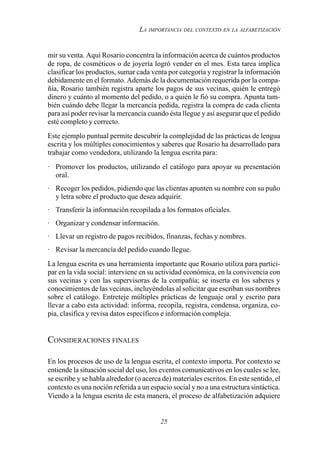 25
LA IMPORTANCIA DEL CONTEXTO EN LA ALFABETIZACIÓN
mir su venta. Aquí Rosario concentra la información acerca de cuántos productos
de ropa, de cosméticos o de joyería logró vender en el mes. Esta tarea implica
clasificar los productos, sumar cada venta por categoría y registrar la información
debidamente en el formato. Además de la documentación requerida por la compa-
ñía, Rosario también registra aparte los pagos de sus vecinas, quién le entregó
dinero y cuánto al momento del pedido, o a quién le fió su compra. Apunta tam-
bién cuándo debe llegar la mercancía pedida, registra la compra de cada clienta
para así poder revisar la mercancía cuando ésta llegue y así asegurar que el pedido
esté completo y correcto.
Este ejemplo puntual permite descubrir la complejidad de las prácticas de lengua
escrita y los múltiples conocimientos y saberes que Rosario ha desarrollado para
trabajar como vendedora, utilizando la lengua escrita para:
· Promover los productos, utilizando el catálogo para apoyar su presentación
oral.
· Recoger los pedidos, pidiendo que las clientas apunten su nombre con su puño
y letra sobre el producto que desea adquirir.
· Transferir la información recopilada a los formatos oficiales.
· Organizar y condensar información.
· Llevar un registro de pagos recibidos, finanzas, fechas y nombres.
· Revisar la mercancía del pedido cuando llegue.
La lengua escrita es una herramienta importante que Rosario utiliza para partici-
par en la vida social: interviene en su actividad económica, en la convivencia con
sus vecinas y con las supervisoras de la compañía; se inserta en los saberes y
conocimientos de las vecinas, incluyéndolas al solicitar que escriban sus nombres
sobre el catálogo. Entreteje múltiples prácticas de lenguaje oral y escrito para
llevar a cabo esta actividad: informa, recopila, registra, condensa, organiza, co-
pia, clasifica y revisa datos específicos e información compleja.
CONSIDERACIONES FINALES
En los procesos de uso de la lengua escrita, el contexto importa. Por contexto se
entiende la situación social del uso, los eventos comunicativos en los cuales se lee,
se escribe y se habla alrededor (o acerca de) materiales escritos. En este sentido, el
contexto es una noción referida a un espacio social y no a una estructura sintáctica.
Viendo a la lengua escrita de esta manera, el proceso de alfabetización adquiere
 