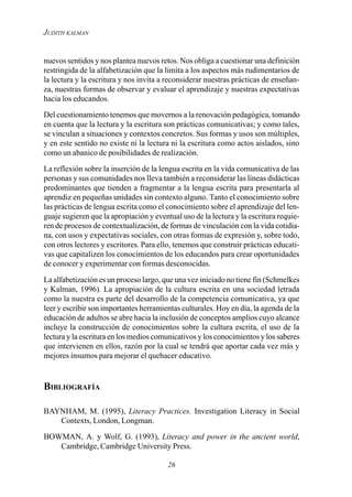 26
JUDITH KALMAN
nuevos sentidos y nos plantea nuevos retos. Nos obliga a cuestionar una definición
restringida de la alfabetización que la limita a los aspectos más rudimentarios de
la lectura y la escritura y nos invita a reconsiderar nuestras prácticas de enseñan-
za, nuestras formas de observar y evaluar el aprendizaje y nuestras expectativas
hacia los educandos.
Del cuestionamiento tenemos que movernos a la renovación pedagógica, tomando
en cuenta que la lectura y la escritura son prácticas comunicativas; y como tales,
se vinculan a situaciones y contextos concretos. Sus formas y usos son múltiples,
y en este sentido no existe ni la lectura ni la escritura como actos aislados, sino
como un abanico de posibilidades de realización.
La reflexión sobre la inserción de la lengua escrita en la vida comunicativa de las
personas y sus comunidades nos lleva también a reconsiderar las líneas didácticas
predominantes que tienden a fragmentar a la lengua escrita para presentarla al
aprendiz en pequeñas unidades sin contexto alguno. Tanto el conocimiento sobre
las prácticas de lengua escrita como el conocimiento sobre el aprendizaje del len-
guaje sugieren que la apropiación y eventual uso de la lectura y la escritura requie-
ren de procesos de contextualización, de formas de vinculación con la vida cotidia-
na, con usos y expectativas sociales, con otras formas de expresión y, sobre todo,
con otros lectores y escritores. Para ello, tenemos que construir prácticas educati-
vas que capitalizen los conocimientos de los educandos para crear oportunidades
de conocer y experimentar con formas desconocidas.
La alfabetización es un proceso largo, que una vez iniciado no tiene fin (Schmelkes
y Kalman, 1996). La apropiación de la cultura escrita en una sociedad letrada
como la nuestra es parte del desarrollo de la competencia comunicativa, ya que
leer y escribir son importantes herramientas culturales. Hoy en día, la agenda de la
educación de adultos se abre hacia la inclusión de conceptos amplios cuyo alcance
incluye la construcción de conocimientos sobre la cultura escrita, el uso de la
lectura y la escritura en los medios comunicativos y los conocimientos y los saberes
que intervienen en ellos, razón por la cual se tendrá que aportar cada vez más y
mejores insumos para mejorar el quehacer educativo.
BIBLIOGRAFÍA
BAYNHAM, M. (1995), Literacy Practices. Investigation Literacy in Social
Contexts, London, Longman.
BOWMAN, A. y Wolf, G. (1993), Literacy and power in the ancient world,
Cambridge, Cambridge University Press.
 