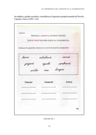 13
LA IMPORTANCIA DEL CONTEXTO EN LA ALFABETIZACIÓN
las edades y grados escolares, considérese el siguiente ejemplo tomado de Novelo,
Cepeda y Nava (1993: 133).
FIGURA NO. 1
 