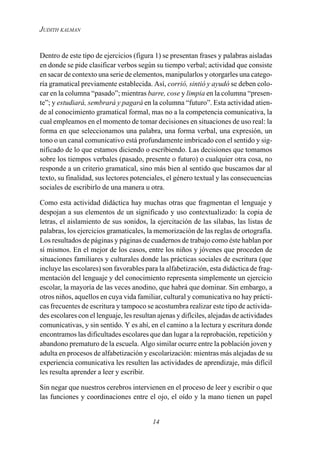 14
JUDITH KALMAN
Dentro de este tipo de ejercicios (figura 1) se presentan frases y palabras aisladas
en donde se pide clasificar verbos según su tiempo verbal; actividad que consiste
en sacar de contexto una serie de elementos, manipularlos y otorgarles una catego-
ría gramatical previamente establecida. Así, corrió, sintió y ayudó se deben colo-
car en la columna “pasado”; mientras barre, cose y limpia en la columna “presen-
te”; y estudiará, sembrará y pagará en la columna “futuro”. Esta actividad atien-
de al conocimiento gramatical formal, mas no a la competencia comunicativa, la
cual empleamos en el momento de tomar decisiones en situaciones de uso real: la
forma en que seleccionamos una palabra, una forma verbal, una expresión, un
tono o un canal comunicativo está profundamente imbricado con el sentido y sig-
nificado de lo que estamos diciendo o escribiendo. Las decisiones que tomamos
sobre los tiempos verbales (pasado, presente o futuro) o cualquier otra cosa, no
responde a un criterio gramatical, sino más bien al sentido que buscamos dar al
texto, su finalidad, sus lectores potenciales, el género textual y las consecuencias
sociales de escribirlo de una manera u otra.
Como esta actividad didáctica hay muchas otras que fragmentan el lenguaje y
despojan a sus elementos de un significado y uso contextualizado: la copia de
letras, el aislamiento de sus sonidos, la ejercitación de las sílabas, las listas de
palabras, los ejercicios gramaticales, la memorización de las reglas de ortografía.
Los resultados de páginas y páginas de cuadernos de trabajo como éste hablan por
sí mismos. En el mejor de los casos, entre los niños y jóvenes que proceden de
situaciones familiares y culturales donde las prácticas sociales de escritura (que
incluye las escolares) son favorables para la alfabetización, esta didáctica de frag-
mentación del lenguaje y del conocimiento representa simplemente un ejercicio
escolar, la mayoría de las veces anodino, que habrá que dominar. Sin embargo, a
otros niños, aquellos en cuya vida familiar, cultural y comunicativa no hay prácti-
cas frecuentes de escritura y tampoco se acostumbra realizar este tipo de activida-
des escolares con el lenguaje, les resultan ajenas y difíciles, alejadas de actividades
comunicativas, y sin sentido. Y es ahí, en el camino a la lectura y escritura donde
encontramos las dificultades escolares que dan lugar a la reprobación, repetición y
abandono prematuro de la escuela. Algo similar ocurre entre la población joven y
adulta en procesos de alfabetización y escolarización: mientras más alejadas de su
experiencia comunicativa les resulten las actividades de aprendizaje, más difícil
les resulta aprender a leer y escribir.
Sin negar que nuestros cerebros intervienen en el proceso de leer y escribir o que
las funciones y coordinaciones entre el ojo, el oído y la mano tienen un papel
 