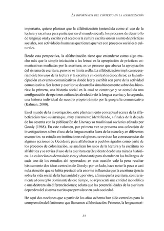 15
LA IMPORTANCIA DEL CONTEXTO EN LA ALFABETIZACIÓN
importarte, quiero plantear que la alfabetización (entendida como el uso de la
lectura y escritura para participar en el mundo social), los procesos de desarrollo
de lenguaje oral y escrito y el acceso a la cultura escrita son un asunto de prácticas
sociales, son actividades humanas que tienen que ver con procesos sociales y cul-
turales.
Desde esta perspectiva, la alfabetización tiene que entenderse como algo mu-
cho más que la simple iniciación a las letras: es la apropiación de prácticas co-
municativas mediadas por la escritura; es un proceso que abarca la apropiación
del sistema de escritura, pero no se limita a ella. La alfabetización implica necesa-
riamente los usos de la lectura y la escritura en contextos específicos; es la parti-
cipación en eventos comunicativos donde leer y escribir son parte de la actividad
comunicativa. Ser lector y escritor se desarrolla simultáneamente sobre dos histo-
rias: la primera, una historia social en la cual se construye y se consolida una
configuración de opciones culturales alrededor de la lengua escrita; y la segunda,
una historia individual de nuestro propio tránsito por la geografía comunicativa
(Kalman, 2000).
En el mundo de la investigación, este planteamiento conceptual acerca de la alfa-
betización tuvo su arranque, muy claramente identificado, a finales de la década
de los sesenta con la publicación de Literacy in traditional societies editado por
Goody (1968). En este volumen, por primera vez se presenta una colección de
investigaciones sobre el uso de la lengua escrita fuera de la escuela y en diferentes
escenarios: se estudia en instituciones religiosas, se revisan las consecuencias de
algunas acciones de Occidente para alfabetizar a pueblos ágrafos como parte de
los procesos de colonización, se analizan los usos de la lectura y la escritura no
alfabética y se revisa el uso de la escritura en Occidente desde una mirada históri-
ca. La colección es demasiado rica y abundante para ahondar en los hallazgos de
cada uno de los estudios ahí reportados; en esta ocasión vale la pena resaltar
básicamente dos ideas centrales de Goody: por un lado, hace notar la poca o casi
nula atención que se había prestado a la enorme influencia que la escritura ejercía
sobre la vida social de la humanidad y; por otro, afirma que la escritura, contraria-
mente al concepto dominante de ese tiempo, no representa una entidad monolítica
o una destreza sin diferenciaciones; aclara que las potencialidades de la escritura
dependen del sistema escrito que prevalece en cada sociedad.
He aquí dos nociones que a partir de los años ochenta han sido centrales para la
comprensión del fenómeno que llamamos alfabetización. Primero, la lengua escri-
 