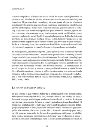 16
JUDITH KALMAN
ta ejerce comprobada influencia en la vida social. No es una tecnología neutra: su
presencia, uso, distribución y forma, tienen consecuencias para una sociedad y sus
miembros. El que unos lean y escriban y otros no puede afectar las relaciones
sociales entre los grupos; que unos lean y escriban de una manera y otros lo hagan
de otra, también puede influir en las relaciones sociales; que unos utilicen la lectu-
ra y la escritura con propósitos específicos (para promover su causa, ejercer po-
der, expresarse, vincularse con unos y deslindarse de otros), también tiene conse-
cuencias en el mundo social. De allí el segundo planteamiento de Goody: la lengua
escrita no es monolítica, es múltiple en uso, forma, función y propósitos y sus
potencialidades dependen de la clase de sistema que prevalece en cada sociedad.
Es decir, la lectura y la escritura se realizan de múltiples maneras de acuerdo con
el contexto, el propósito, la elección discursiva, los resultados anticipados.
En pocas palabras, el contexto importa. Cómo leemos y cómo escribimos depende
del contexto en que lo hacemos. Las decisiones que tomamos al escribir y el senti-
do que tiene la lectura también dependen del contexto; dependen de cómo, bajo qué
condiciones y con qué propósitos se inserta un acto particular de lectura o escritu-
ra en una situación comunicativa. Por eso vale la pena subrayar que la lectura y la
escritura son actividades sociales, son prácticas situadas. La alfabetización es
social porque sus formas y usos se construyen históricamente a través de una
diversificación continua y porque se utiliza para interactuar con otros; es situada
porque se realiza en situaciones específicas, con propósitos comunicativos defini-
dos y con consecuencias para la vida de los usuarios (Street,1993; Baynham,
1995; Mace, 1992).
LA NOCIÓN DE CULTURA ESCRITA
En este sentido es que podemos hablar de la alfabetización como cultura escrita.
Más que una transcripción de lo oral, estamos frente a una madeja de usos y
formas de lenguaje mediadas por una herramienta cultural, la escritura. La lengua
escrita vive en un mundo de habla y convive estrechamente con la oralidad. El
proceso de alfabetización se nutre de, y abarca también, el conocimiento de len-
guaje desplegado en el habla; incluye las formas de hablar e interactuar que acom-
pañan a la escritura y la lectura (Heath, 1983). Parte del aprendizaje para leer y
escribir pasa por desarrollar las formas de expresión que utilizamos para hablar
de lo escrito, formas que encontramos en la lectura y que producimos al hablar y
escribir. La relación entre la lengua oral y la escrita es más enredada que lineal; es
 