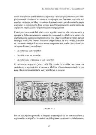 17
LA IMPORTANCIA DEL CONTEXTO EN LA ALFABETIZACIÓN
decir, esta relación es más bien un conjunto de vínculos que conforman una com-
pleja trama de relaciones; así tenemos, por ejemplo, que formas de expresión oral
resultan puntos de partida y portadores de conocimiento que alimentan la propia
escritura y la comprensión de un texto; o que el lenguaje escrito aporta formas de
expresión, organización y argumentación al lenguaje oral.
Participar en una sociedad alfabetizada significa acceder a la cultura escrita y
apropiarse de la escritura como una opción comunicativa. Al elegir la lectura o la
escritura como recursos comunicativos se crea y recrea también la cultura de usar
la lengua escrita, sus formas, funciones y significados. En este sentido, la noción
de cultura escrita significa cuando menos tres procesos de producción cultural que
se logran de manera simultánea:
· La cultura de leer y escribir.
· La cultura que lee y escribe.
· La cultura que se produce al leer y escribir.
El caricaturista argentino Quino (1973: 57), creador de Mafalda, capta estos tres
sentidos en la siguiente tira al mostrar a Mafalda y Susanita comentando lo que
para ellas significa aprender a leer y escribir en la escuela:
FIGURA NO. 2
Por un lado, Quino aprovecha el lenguaje estereotipado de los textos escolares y
explota el recurso gráfico al escribir los diálogos con letra cursiva cuidadosamen-
 