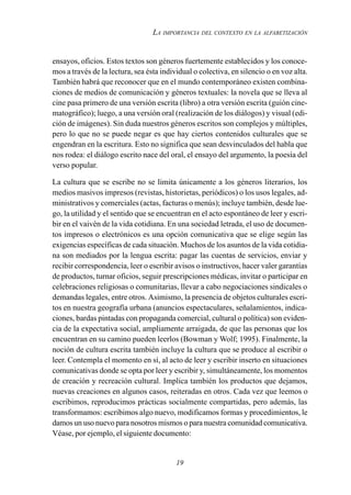 19
LA IMPORTANCIA DEL CONTEXTO EN LA ALFABETIZACIÓN
ensayos, oficios. Estos textos son géneros fuertemente establecidos y los conoce-
mos a través de la lectura, sea ésta individual o colectiva, en silencio o en voz alta.
También habrá que reconocer que en el mundo contemporáneo existen combina-
ciones de medios de comunicación y géneros textuales: la novela que se lleva al
cine pasa primero de una versión escrita (libro) a otra versión escrita (guión cine-
matográfico); luego, a una versión oral (realización de los diálogos) y visual (edi-
ción de imágenes). Sin duda nuestros géneros escritos son complejos y múltiples,
pero lo que no se puede negar es que hay ciertos contenidos culturales que se
engendran en la escritura. Esto no significa que sean desvinculados del habla que
nos rodea: el diálogo escrito nace del oral, el ensayo del argumento, la poesía del
verso popular.
La cultura que se escribe no se limita únicamente a los géneros literarios, los
medios masivos impresos (revistas, historietas, periódicos) o los usos legales, ad-
ministrativos y comerciales (actas, facturas o menús); incluye también, desde lue-
go, la utilidad y el sentido que se encuentran en el acto espontáneo de leer y escri-
bir en el vaivén de la vida cotidiana. En una sociedad letrada, el uso de documen-
tos impresos o electrónicos es una opción comunicativa que se elige según las
exigencias específicas de cada situación. Muchos de los asuntos de la vida cotidia-
na son mediados por la lengua escrita: pagar las cuentas de servicios, enviar y
recibir correspondencia, leer o escribir avisos o instructivos, hacer valer garantías
de productos, turnar oficios, seguir prescripciones médicas, invitar o participar en
celebraciones religiosas o comunitarias, llevar a cabo negociaciones sindicales o
demandas legales, entre otros. Asimismo, la presencia de objetos culturales escri-
tos en nuestra geografía urbana (anuncios espectaculares, señalamientos, indica-
ciones, bardas pintadas con propaganda comercial, cultural o política) son eviden-
cia de la expectativa social, ampliamente arraigada, de que las personas que los
encuentran en su camino pueden leerlos (Bowman y Wolf; 1995). Finalmente, la
noción de cultura escrita también incluye la cultura que se produce al escribir o
leer. Contempla el momento en sí, al acto de leer y escribir inserto en situaciones
comunicativas donde se opta por leer y escribir y, simultáneamente, los momentos
de creación y recreación cultural. Implica también los productos que dejamos,
nuevas creaciones en algunos casos, reiteradas en otros. Cada vez que leemos o
escribimos, reproducimos prácticas socialmente compartidas, pero además, las
transformamos: escribimos algo nuevo, modificamos formas y procedimientos, le
damos un uso nuevo para nosotros mismos o para nuestra comunidad comunicativa.
Véase, por ejemplo, el siguiente documento:
 