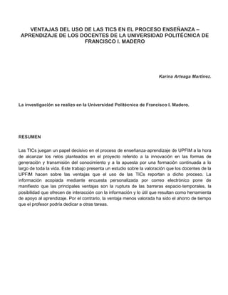 VENTAJAS DEL USO DE LAS TICS EN EL PROCESO ENSEÑANZA – APRENDIZAJE DE LOS DOCENTES DE LA UNIVERSIDAD POLITÉCNICA DE FRANCISCO I. MADERO<br />Karina Arteaga Martínez.<br />La investigación se realizo en la Universidad Politécnica de Francisco I. Madero.<br />RESUMEN<br />Las TICs juegan un papel decisivo en el proceso de enseñanza‐aprendizaje de UPFIM a la hora de alcanzar los retos planteados en el proyecto referido a la innovación en las formas de generación y transmisión del conocimiento y a la apuesta por una formación continuada a lo largo de toda la vida. Este trabajo presenta un estudio sobre la valoración que los docentes de la UPFIM hacen sobre las ventajas que el uso de las TICs reportan a dicho proceso. La información acopiada mediante encuesta personalizada por correo electrónico pone de manifiesto que las principales ventajas son la ruptura de las barreras espacio‐temporales, la posibilidad que ofrecen de interacción con la información y lo útil que resultan como herramienta de apoyo al aprendizaje. Por el contrario, la ventaja menos valorada ha sido el ahorro de tiempo que el profesor podría dedicar a otras tareas.<br />INTRODUCCIÓN<br />Un entorno cambiante como el que se ha venido generando en el proceso de globalización exige una constante actualización en el dominio de conocimientos y habilidades. En consecuencia, se hace necesaria una formación no limitada a un período, en el cual se aprenden las destrezas elementales necesarias para desenvolverse a perpetuidad en el terreno social y laboral, sino una ‘formación continuada a lo largo de toda la vida’. En el ámbito de la educación superior, el desarrollo de esta sociedad del conocimiento precisa de estructuras organizativas flexibles que posibiliten tanto un amplio acceso social al conocimiento, como una capacitación personal crítica que favorezca la interpretación de la información y la generación del propio conocimiento. A tal fin, de que en la UPFIM se ha hecho necesaria una nueva reconceptualización de la formación académica superior, basada en el aprendizaje del alumno y en el diseño de herramientas metodológicas que favorezcan la adquisición de habilidades y estrategias para la gestión, análisis, evaluación y recuperación de información, tanto electrónica como convencional. Mediante la celebración de Conferencias, cabe resaltar la importancia de la mayor implicación y compromiso por parte de la UPFIM, su profesorado y sus estudiantes. En este sentido, tanto profesores como alumnos precisan modificar sus procesos de enseñanza‐aprendizaje mediante el desarrollo de nuevos planes de estudio y el uso de nuevas metodologías docentes. En estas reformas juegan un papel sumamente importante las tecnologías de la información y la comunicación (TICs) como recurso didáctico, como objeto de estudio, como elemento para la comunicación y la expresión, como instrumento para la organización, gestión y administración educativa, y/o como instrumento para la investigación. En este contexto, el objetivo planteado en este trabajo es analizar las ventajas del uso de las TICs como recurso didáctico. Para ello, se ha procedido al acopio de información mediante encuesta realizada a través de correo electrónico a una muestra aleatoria de profesores pertenecientes a la Universidad Politécnica de Francisco I. Madero.<br />PORQUE LA APLICACIÓN DE TICs EN LA DOCENCIA DE LA UPFIM<br />Las TICs son un conjunto de procesos y productos derivados de las nuevas herramientas (hardwarey software), soportes de la información y canales de comunicación, relacionada con el almacenamiento, procesamiento y transmisión digitalizados de la información de forma rápida, los rasgos distintivos de estas tecnologías hacen referencia a la inmaterialidad, interactividad, instantaneidad, innovación, elevados parámetros de calidad de imagen y sonido, digitalización, influencia más sobre los procesos que sobre los productos, automatización, interconexión y diversidad. La innovación tecnológica en materia de TICs ha permitido la creación de nuevos entornos comunicativos y expresivos que abren la posibilidad de desarrollar nuevas experiencias formativas, expresivas y educativas, posibilitando la realización de diferentes actividades no imaginables hasta hace poco tiempo. Así, en la actualidad a las tradicionales modalidades de enseñanza presencial y a distancia, se suma la enseñanza en línea, que usa redes telemáticas a las que se encuentran conectados profesorado y alumnado para conducir las actividades de enseñanza‐aprendizaje y ofrece en tiempo real servicios administrativos. Esta educación en línea permite utilizar diferentes técnicas, basado en aplicaciones como el correo electrónico y los servidores de listas o sistemas de conferencia en la comunicación asincrónica y sincrónica, todos tienen la oportunidad de participar en la interacción. Estos usos cada vez se van haciendo más potentes, rápidos y fiables, gracias, a la mejora en el hardware y la tecnología de transmisión y distribución y, por otra, a las mejoras en el software, con diseños más amigables y con la oferta de más actividades, permitiendo la transmisión de datos, voz e imágenes (estáticas y en movimiento).<br />VENTAJAS DEL USO DE LAS TICs EN LA DOCENCIA DE LA UPFIM<br />Las nuevas TICs están promoviendo una nueva visión del conocimiento y del aprendizaje, afectando a los roles desempeñados por los participantes en el proceso de enseñanza‐aprendizaje, a la dinámica de creación del conocimiento y a muchas de las actuales inquietudes curriculares. El empleo de las TICs en la formación de la enseñanza superior aporta múltiples ventajas en la mejora de la calidad docente, materializadas en aspectos tales como el acceso desde áreas remotas, la flexibilidad en tiempo y espacio para el desarrollo de las actividades de enseñanza-aprendizaje. Las ventajas consideradas más significativas son las que se detallan a continuación: analizando<br /> <br />No existen barreras espacio‐tiempo en las actividades de enseñanza y aprendizaje<br />Una de las aportaciones más significativas de las NTIC a este proceso es la eliminación de las barreras espacio‐tiempo a las que se ha visto condicionada la enseñanza presencial, el nuevo sistema virtual facilita un espacio físico no real, de este modo las instituciones que cuentan con la implementación de este nuevo sistema pueden ofertar sus cursos y programas de estudio virtuales desde cualquier lugar.<br />Flexibilidad y sistemas formativos abiertos.<br />Con la incorporación de las NTIC permite que la educación se centre en el estudiante, no solo en el docente esto al permitir que el estudiante seleccione y organice su curriculum para su formación académica, le permite elegir ofertas no tan cercanas a su entorno.<br />Mejora la comunicación entre los diferentes actores del proceso enseñanza-aprendizaje<br />Las NTIC facilita diferentes formas y tiempos de interacción entre docentes y estudiantes de forma síncrona como asíncrona por este motivo incrementa el flujo de información y colaboración entre los actores del proceso sin tener barreras de tiempo o espacio, favoreciendo el aprendizaje colaborativo.<br />Enseñanza personalizada<br />El proceso enseñanza-aprendizaje con el apoyo de las TICs posibilita al estudiante la forma por la cual quieren interaccionar, le permite elegir cuándo, cómo y dónde estudiar, consultar diferentes materiales formales o los que le permitan su aprendizaje.<br />Acceso rápido a la información.<br />Las NTIC facilitan herramientas que permiten el acceso más rápido y eficaz a los docentes y estudiantes a la información, esta información la encuentran disponible en versiones más actualizadas de forma textual, visual, auditiva y dinámica.<br />Eleva el interés y motivación de los estudiantes.<br />Con el apoyo de las NTIC permite motivar a los estudiantes y captar su atención, de esta manera los estudiantes dedican más tiempo a trabajar y aprender, incitándolos a ser más activos. Les permite desarrollar habilidades de expresión escrita, gráfica y audiovisual, puede desarrollar nuevas metodologías didácticas para su proceso enseñanza-aprendizaje.<br />Le permite al docente disponer de más tiempo para otras actividades.<br />Facilita la actualización de forma fácil y rápida para mejorar sus competencias profesionales, sin necesidad de trasladarse físicamente a otro espacio, facilita la práctica mediante ejercicios autocorrectivos para el refuerzo de técnicas instrumentales o presenciales de conocimientos generales, liberándole de trabajos repetitivos, monótonos y rutinarios para mejorar la evaluación y control de los estudiantes.<br />Como apoyo al aprendizaje actividades complementarias.<br />El acceso a múltiples recursos educativos las NTIC pone al alcance de los estudiantes todo tipo de información como: materiales didácticos digitales en CD/DVD o internet, esto para enriquecer los procesos de enseñanza-aprendizaje, debido a la versatilidad y gran capacidad de almacenamiento de los ordenadores les permite realizar diversos tipos de tratamiento de información para que sea amplia y variada.<br />RESULTADOS DE LA INVESTIGACIÓN.<br />Con la finalidad de conocer la valoración que los docentes de la UPFIM hacen de las ventajas de las TICs en el proceso de enseñanza‐aprendizaje, se ha realizado una encuesta por correo electrónico de forma personalizada a profesores de los cuatro programas académicos (Ing. En Agrotecnologia, Ing. Agroindustria, Ing. En Sistemas Computacionales e Ing. Financiera). La encuesta se realizó a finales del mes de Mayo de 2011, obteniéndose un total de 120 respuestas válidas, los mismos que afirman utiliza TICs en su labor docente.<br /> En la Grafica 1 Nos muestra que la mayoría de los que emplean TICs pertenecer al programa académico de la Ing. En Sistemas Computacionales, representando un 41%.<br />Grafica1, perfil de encuestados por Programa Académico<br />En la Grafica 2 Nos muestra el número de docentes con la categoría de Profesores de Tiempo Completo y Profesores por asignatura que integran la platilla académica de los cuatro programas académicos y que han recibido una Capacitación y Actualización en el uso y manejo de NTIC en el cuatrimestre Enero – Abril, 2011. Observamos en la grafica 2 que hay más académicos capacitados y actualizados de la Ing. Agroindustrial y la Ing. En Sistemas Computacionales<br />Grafica 2<br />En la Grafica 3 observamos que la ventaja menos valorada por parte de los docentes de la UPFIM en el uso de las TICs en la docencia ha sido el hecho de que permiten que el profesor disponga de más tiempo para otras tareas, esto representa el 17%, la ventaja de flexibilidad nos da un 24% y la ventaja más importante representada por un 57% y es la de No existe barreras en espacio y tiempo.<br />Grafica3, Ventajas de las TICs valoradas por los docentes de la UPFIM<br />CONCLUSIONES<br />El uso de las TICs en el proceso de enseñanza‐aprendizaje enmarcado en el nuevo contexto del resulta oportuno puesto que permiten la realización de diferentes tipos de funciones, que van desde el acceso e intercambio de información, hasta la creación de entornos simulados que facilitan la realización de prácticas de fácil control y preparación por los docentes. Además, su carácter flexible y abierto hace que puedan ser utilizadas en diferentes contextos y situaciones de aprendizaje, desde la transmisión de información, hasta la simulación de fenómenos o la realización de ejercicios, la evaluación de los conocimientos y habilidades. Sin embargo, la principal ventaja de estas tecnologías es la posibilidad de romper las barreras espacio‐tiempo que han influido sobre las actividades formativas en los sistemas educativos universitarios convencionales. El ciberespacio ha creado entornos virtuales de aprendizaje donde el espacio educativo no se encuentra en ningún lugar concreto, la educación es posible sin límites de tiempo y la interactividad entre los actores implicados tiene lugar sin limitaciones de espacio ni de tiempo. Las TICs también permiten una interacción sujeto‐máquina y la adaptación de ésta a las características educativas y cognitivas de la persona. De esta forma, los estudiantes dejan de ser receptores pasivos de información pasando a ser procesadores activos y conscientes de la misma.<br />Finalmente, otra de las ventajas más valoradas está relacionada con la posibilidad de realizar actividades complementarias, disponer de materiales de consulta y apoyo o acceder a diversos recursos educativos, para el enriquecimiento del proceso enseñanza‐aprendizaje. Ahora bien, resulta curioso que la ventaja menos valorada en torno al uso de las TICs sea el ahorro de tiempo que éstas deberían proporcionar al profesor para dedicarlo a otras tareas. Existen voces discordantes a la hora de considerar el aspecto tiempo como una ventaja, al afirmar que su uso requiere mucho más tiempo del profesor que los medios convencionales: cursos de alfabetización, tutorías virtuales, gestión del correo electrónico personal, búsqueda de información en Internet, etc. Además, las comunicaciones a través de Internet exigen tiempo para leer mensajes, contestar o navegar, pudiendo llegar a producir sensación de desbordamiento. En definitiva, que lejos de ahorrar tiempo, el uso de las TICs puede llegar a restar tiempo para dedicarse a otro tipo de tareas (como la investigación) que oficialmente se le reconocen al docente. Además, este no sería el único inconveniente atribuible al uso de las TICs en el proceso de<br />enseñanza‐aprendizaje universitario. Otros como el considerable aumento de informaciones no fiables; las dificultades para localizar, seleccionar y analizar la información; los riesgos de ansiedad o adicción en los estudiantes por la continua interacción con el ordenador; los problemas de falta de sociabilidad o la aparición de dolencias (cansancio visual y otros problemas físicos provocados por malas posturas ocasionadas por un exceso de tiempo trabajando ante el ordenador), son algunos ejemplos de la otra cara de la moneda que deben conducirnos a reflexionar detenidamente y hacer un balance responsable de la situación, para que el resultado neto de su generalización en el contexto educativo resulte positivo.<br />BIBLIOGRÁFIA<br />Villegas, J. José. Síntesis diacrónica del sistema tutorial de la uned. Revista interamericana de Desarrollo Educativo. Num. 105 OEA 1989.Washington, E.U. <br />ARANCIBIA, Marcelo. (2001). “Reflexiones en torno a la aplicabilidad pedagógica de la informática: apuntes para un trabajo transdisciplinario en el currículo escolar”. Estudios Pedagógicos. Vol.27, págs. 75‐95.<br />BARTOLOMÉ, Antonio. (1997). “Preparando para un nuevo modo de conocer”. En: Gorreta, Rosa (coord.). Desenvolupament de capacitats: Noves Estraègies. Hospitalet de Llobregat: Centre Cultural Pineda, págs. 69‐86.<br />BOSCO, Alejandra. (2005). “Las TIC en los procesos de convergencia europea y la innovación en la universidad: oportunidades y limitaciones”. Aula Abierta. Vol. 86, págs. 3‐27.<br />CABELLO, Josefa y ANTÓN, Paloma. (2005). “Conversaciones con el profesorado: un estudio en cuatro universidades españolas sobre el Espacio Europeo y el uso de las TIC”. Revista de<br />Educación. Nº 337, págs. 149‐167.<br />CABERO, Julio (1996). “Nuevas tecnologías, comunicación y educación”. Revista Electrónica de<br />Tecnología Educativa. Nº 1, http://www.uib.es/depart/gte/revelec1.html.<br />CAÑELLAS, Ángel (2006). “Impacto de las TIC en la educación: un acercamiento desde el punto de vista de las funciones de la educación”. Quaderns Digitals: Revista de Nuevas Tecnologías y<br />Sociedad. Nº 43.<br />CENICH, Gabriela y SANTOS, Graciela (2005). “Propuesta de aprendizaje basado en proyectos y trabajo colaborativo: experiencia de un curso en línea”. Revista Electrónica de Investigación<br />Educativa. Vol.7, nº 2, http://redie.uabc.mx/vol7no2/contenido‐cenich.html.<br />COLL, César; ROCHERA, María José; MAYORDOMO, Rosa María y NARANJO, Mila (2007).<br />“Evaluación continuada y apoyo al aprendizaje. Una experiencia de innovación educativa con el<br />apoyo de las TIC en educación superior”. Revista Electrónica de Investigación Psicoeducativa. Vol. 5, nº 13, págs. 783‐804.<br />COMISIÓN EUROPEA (1995). Libro Blanco sobre la Educación y la Formación. Enseñar y aprender. Hacia la sociedad del conocimiento. Luxemburgo: Oficina de Publicaciones Oficiales de las Comunidades Europeas.<br />DE PABLOS, Juan (2007). “El cambio metodológico en el Espacio Europeo de Educación Superior y el papel de las tecnologías de la información y la comunicación”. Revista Iberoamericana deEducación a Distancia. Vol. 10, nº 2, págs. 15‐44.<br />FERNÁNDEZ, Beatriz; SUÁREZ, Leticia y ALVÁREZ, Emilio (2006). “El camino hacia el Espacio<br />Europeo de Educación Superior: deficiencias metodológicas y propuestas de mejora desde la<br />perspectiva del alumno.” Aula Abierta. Nº 88, págs. 85‐105.<br />GARCÍA, Enrique (2002). “Motivación del profesorado universitario para el uso de las tecnologías de la información y la comunicación (TIC) en el acto didáctico”. Anuario de Pedagogía. Nº 4, págs. 165‐196. <br />