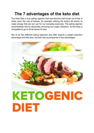 The 7 advantages of the keto diet
The Keto Diet is one eating regimen that has become well known as of late. It
relies upon the rule of ketosis, for example utilizing the body's fat stores, to
make energy that we can use for our everyday exercises. The eating regimen
accomplishes this by absolutely removing any sugar utilization, so the body is
compelled to go to its fat stores for fuel.
Not at all like different eating regimens that offer experts a weight reduction
advantage and little else, the keto diet accompanies a few advantages.
 