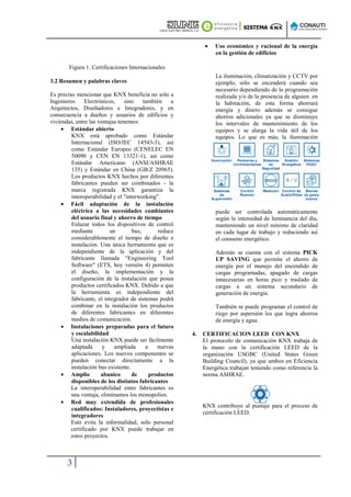 •    Uso económico y racional de la energía
                                                                  en la gestión de edificios

        Figura 1. Certificaciones Internacionales
                                                                  La iluminación, climatización y CCTV por
3.2 Resumen y palabras claves                                     ejemplo, sólo se encenderá cuando sea
                                                                  necesario dependiendo de la programación
Es preciso mencionar que KNX beneficia no sólo a                  realizada y/o de la presencia de alguien en
Ingenieros     Electrónicos,     sino    también    a             la habitación, de esta forma ahorrará
Arquitectos, Diseñadores e Integradores, y en                     energía y dinero además se consigue
consecuencia a dueños y usuarios de edificios y                   ahorros adicionales ya que se disminuye
viviendas, entre las ventajas tenemos:                            los intervalos de mantenimiento de los
     • Estándar abierto                                           equipos y se alarga la vida útil de los
         KNX está aprobado como Estándar                          equipos. Lo que es más, la iluminación
         Internacional (ISO/IEC 14543-3), así
         como Estándar Europeo (CENELEC EN
         50090 y CEN EN 13321-1), así como
         Estándar Americano (ANSI/ASHRAE
         135) y Estándar en China (GB/Z 20965).
         Los productos KNX hechos por diferentes
         fabricantes pueden ser combinados - la
         marca registrada KNX garantiza la
         interoperabilidad y el "interworking".
     • Fácil adaptación de la instalación
         eléctrica a las necesidades cambiantes                   puede ser controlada automáticamente
         del usuario final y ahorro de tiempo                     según la intensidad de luminancia del día,
         Enlazar todos los dispositivos de control                manteniendo un nivel mínimo de claridad
         mediante         un        bus,       reduce             en cada lugar de trabajo y reduciendo así
         considerablemente el tiempo de diseño e                  el consumo energético.
         instalación. Una única herramienta que es
         independiente de la aplicación y del                     Además se cuenta con el sistema PICK
         fabricante llamada "Engineering Tool                     UP SAVING que permite el ahorro de
         Software" (ETS, hoy versión 4) permiten                  energía por el manejo del encendido de
         el diseño, la implementación y la                        cargas programadas, apagado de cargas
         configuración de la instalación que posea                innecesarias en horas pico y traslado de
         productos certificados KNX. Debido a que                 cargas a un sistema secundario de
         la herramienta es independiente del                      generación de energía.
         fabricante, el integrador de sistemas podrá
         combinar en la instalación los productos                 También se puede programar el control de
         de diferentes fabricantes en diferentes                  riego por aspersión los que logra ahorros
         medios de comunicación.                                  de energía y agua.
     • Instalaciones preparadas para el futuro
         y escalabilidad                                4.   CERTIFICACION LEED CON KNX
         Una instalación KNX puede ser fácilmente            El protocolo de comunicación KNX trabaja de
         adaptada      y    ampliada      a    nuevas        la mano con la certificación LEED de la
         aplicaciones. Los nuevos componentes se             organización USGBC (United States Green
         pueden conectar directamente a la                   Building Council), ya que ambos en Eficiencia
         instalación bus existente.                          Energética trabajan teniendo como referencia la
     • Amplio         abanico       de      productos        norma ASHRAE.
         disponibles de los distintos fabricantes
         La interoperabilidad entre fabricantes es
         una ventaja, eliminamos los monopolios.
     • Red muy extendida de profesionales
                                                             KNX contribuye al puntaje para el proceso de
         cualificados: Instaladores, proyectistas e
                                                             certificación LEED.
         integradores
         Esto evita la informalidad, solo personal
         certificado por KNX puede trabajar en
         estos proyectos.



       3
 