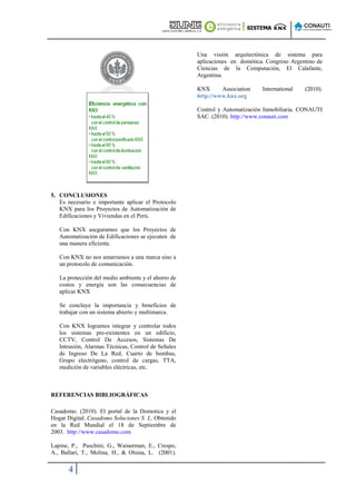 Una visión arquitectónica de sistema para
                                                     aplicaciones en domótica. Congreso Argentino de
                                                     Ciencias de la Computación, El Calafante,
                                                     Argentina.

                                                     KNX      Association    International   (2010).
                                                     http://www.knx.org

                                                     Control y Automatización Inmobiliaria. CONAUTI
                                                     SAC. (2010). http://www.conauti.com




5. CONCLUSIONES
   Es necesario e importante aplicar el Protocolo
   KNX para los Proyectos de Automatización de
   Edificaciones y Viviendas en el Perú.

   Con KNX aseguramos que los Proyectos de
   Automatización de Edificaciones se ejecuten de
   una manera eficiente.

   Con KNX no nos amarramos a una marca sino a
   un protocolo de comunicación.

   La protección del medio ambiente y el ahorro de
   costos y energía son las consecuencias de
   aplicar KNX

   Se concluye la importancia y beneficios de
   trabajar con un sistema abierto y multimarca.

   Con KNX logramos integrar y controlar todos
   los sistemas pre-existentes en un edificio,
   CCTV, Control De Accesos, Sistemas De
   Intrusión, Alarmas Técnicas, Control de Señales
   de Ingreso De La Red, Cuarto de bombas,
   Grupo electrógeno, control de cargas, TTA,
   medición de variables eléctricas, etc.



REFERENCIAS BIBLIOGRÁFICAS

Casadomo. (2010). El portal de la Domotica y el
Hogar Digital. Casadomo Soluciones S L. Obtenido
en la Red Mundial el 18 de Septiembre de
2003. http://www.casadomo.com

Lapine, P., Puschini, G., Wainerman, E., Crespo,
A., Ballari, T., Molina, H., & Olsina, L. (2001).

      4
 