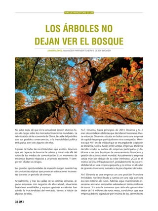 38
VALUE INVESTORS CLUB
N+1 Dinamia, hasta principios de 2015 Dinamia y N+1
eran dos entidades distintas que decidieron fusionarse. Has-
ta entonces Dinamia cotizaba en bolsa como una empresa
de capital riesgo que participaba en otras compañías. Mien-
tras que N+1 era la entidad que se encargaba de la gestión
de Dinamia. Con la fusión entre ambas empresas, Dinamia
decidió vender su cartera de empresas participadas y de-
dicarse a ser una boutique de asesoramiento financiero y
gestión de activos a nivel mundial. Actualmente la empresa
cotiza muy por debajo de su valor intrínseco. ¿Cuál es el
motivo de esta infravaloración?, probablemente la poca vi-
sibilidad al ser una empresa pequeña y no entrar en el radar
de grandes inversores, sumado a la poca liquidez del valor.
N+1 Dinamia es una empresa con una posición financiera
envidiable, no tiene deuda y cuenta con una caja que roza
los cien millones de euros. Además sigue manteniendo in-
versiones en varias compañías valoradas en treinta millones
de euros. Si a esto le sumamos que cada año ganará alre-
dedor de 16 millones de euros netos, concluimos que esta
empresa debería capitalizar por encima de los 350 millones
No cabe duda de que en la actualidad existen diversos fo-
cos de riesgo sobre los mercados financieros mundiales. La
ralentización de la economía de China, la caída del petróleo
con sus posibles consecuencias, o la inestabilidad política
en España, son solo algunos de ellos.
A pesar de todas las incertidumbres que existen, tenemos
que ser capaces de levantar la cabeza y mirar más allá del
ruido de los medios de comunicación. Es el momento de
encontrar buenos negocios a un precio excelente. Y siem-
pre sin olvidar los riesgos.
Las grandes oportunidades de inversión surgen cuando hay
circunstancias atípicas que provocan valoraciones incorrec-
tas durante un periodo de tiempo.
Actualmente, y tras las caídas de las últimas semanas, al-
gunas empresas con negocios de alta calidad, situaciones
financieras envidiables y equipos gestores excelentes han
sufrido la irracionalidad del mercado. Vamos a hablar de
algunas de ellas.
Los árboles no
dejan ver el bosque
JAVIER LÓPEZ. Manager Partner Tenerife de DIF BROKER
 