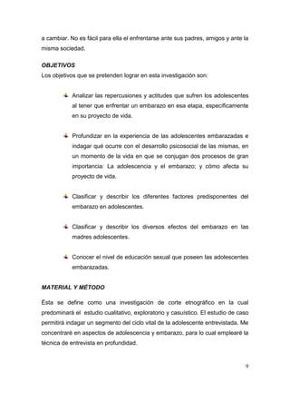a cambiar. No es fácil para ella el enfrentarse ante sus padres, amigos y ante la
misma sociedad.

OBJETIVOS
Los objetivos que se pretenden lograr en esta investigación son:


            Analizar las repercusiones y actitudes que sufren los adolescentes
            al tener que enfrentar un embarazo en esa etapa, específicamente
            en su proyecto de vida.


            Profundizar en la experiencia de las adolescentes embarazadas e
            indagar qué ocurre con el desarrollo psicosocial de las mismas, en
            un momento de la vida en que se conjugan dos procesos de gran
            importancia: La adolescencia y el embarazo; y cómo afecta su
            proyecto de vida.


            Clasificar y describir los diferentes factores predisponentes del
            embarazo en adolescentes.


            Clasificar y describir los diversos efectos del embarazo en las
            madres adolescentes.


            Conocer el nivel de educación sexual que poseen las adolescentes
            embarazadas.


MATERIAL Y MÉTODO

Ésta se define como una investigación de corte etnográfico en la cual
predominará el estudio cualitativo, exploratorio y casuístico. El estudio de caso
permitirá indagar un segmento del ciclo vital de la adolescente entrevistada. Me
concentraré en aspectos de adolescencia y embarazo, para lo cual emplearé la
técnica de entrevista en profundidad.


                                                                               9
 