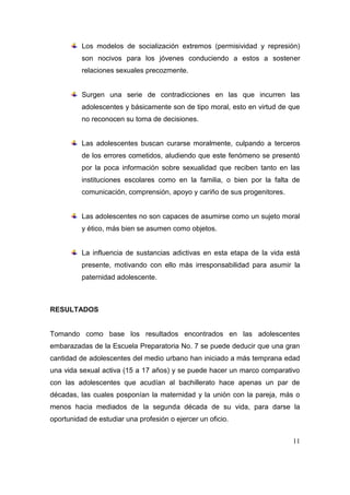 Los modelos de socialización extremos (permisividad y represión)
          son nocivos para los jóvenes conduciendo a estos a sostener
          relaciones sexuales precozmente.


          Surgen una serie de contradicciones en las que incurren las
          adolescentes y básicamente son de tipo moral, esto en virtud de que
          no reconocen su toma de decisiones.


          Las adolescentes buscan curarse moralmente, culpando a terceros
          de los errores cometidos, aludiendo que este fenómeno se presentó
          por la poca información sobre sexualidad que reciben tanto en las
          instituciones escolares como en la familia, o bien por la falta de
          comunicación, comprensión, apoyo y cariño de sus progenitores.


          Las adolescentes no son capaces de asumirse como un sujeto moral
          y ético, más bien se asumen como objetos.


          La influencia de sustancias adictivas en esta etapa de la vida está
          presente, motivando con ello más irresponsabilidad para asumir la
          paternidad adolescente.



RESULTADOS


Tomando como base los resultados encontrados en las adolescentes
embarazadas de la Escuela Preparatoria No. 7 se puede deducir que una gran
cantidad de adolescentes del medio urbano han iniciado a más temprana edad
una vida sexual activa (15 a 17 años) y se puede hacer un marco comparativo
con las adolescentes que acudían al bachillerato hace apenas un par de
décadas, las cuales posponían la maternidad y la unión con la pareja, más o
menos hacia mediados de la segunda década de su vida, para darse la
oportunidad de estudiar una profesión o ejercer un oficio.


                                                                           11
 