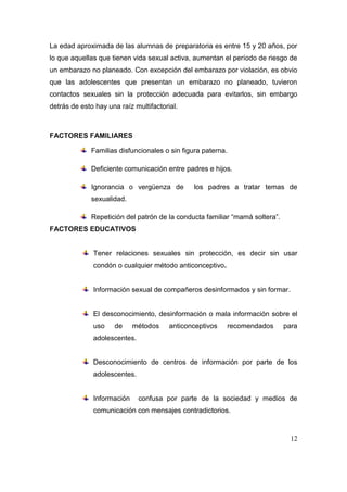 La edad aproximada de las alumnas de preparatoria es entre 15 y 20 años, por
lo que aquellas que tienen vida sexual activa, aumentan el período de riesgo de
un embarazo no planeado. Con excepción del embarazo por violación, es obvio
que las adolescentes que presentan un embarazo no planeado, tuvieron
contactos sexuales sin la protección adecuada para evitarlos, sin embargo
detrás de esto hay una raíz multifactorial.



FACTORES FAMILIARES

             Familias disfuncionales o sin figura paterna.

             Deficiente comunicación entre padres e hijos.

             Ignorancia o vergüenza de         los padres a tratar temas de
             sexualidad.

             Repetición del patrón de la conducta familiar “mamá soltera”.
FACTORES EDUCATIVOS


              Tener relaciones sexuales sin protección, es decir sin usar
              condón o cualquier método anticonceptivo.


              Información sexual de compañeros desinformados y sin formar.


              El desconocimiento, desinformación o mala información sobre el
              uso    de     métodos     anticonceptivos   recomendados       para
              adolescentes.


              Desconocimiento de centros de información por parte de los
              adolescentes.


              Información     confusa por parte de la sociedad y medios de
              comunicación con mensajes contradictorios.


                                                                               12
 