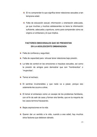 El no comprender lo que significa tener relaciones sexuales a tan
    temprana edad.


    Falta de educación sexual, información u orientación adecuada,
    ya que muchas y muchos adolescentes no tiene la información
    suficiente, adecuada y oportuna, como para comprender cómo se
    origina un embarazo y lo que implica.




   FACTORES EMOCIONALES QUE SE PRESENTAN
         EN LA ADOLESCENTE EMBARAZADA


Falta de confianza y seguridad.

Falta de capacidad para rehusar tener relaciones bajo presión.

La falta de control en las emociones e impulsos sexuales, así como
la presión de amigos para demostrar que son “hombrecitos” o
“mujercitas”.


Temor al rechazo.


El sentirse invulnerables y que nada va a pasar, porque eso
solamente les ocurre a otras.


El tomar el embarazo como un escape de los problemas familiares,
con el fin de salir de casa y formar otra familia, que en la mayoría de
los casos termina fracasando.


Bajas aspiraciones en la vida.


Querer dar un sentido a la vida, cuando a esa edad, hay muchos
otros factores que debieran dárselo.

                                                                    13
 