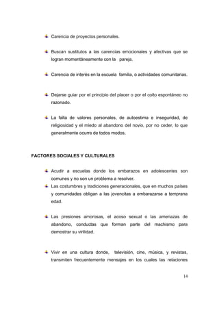 Carencia de proyectos personales.


       Buscan sustitutos a las carencias emocionales y afectivas que se
       logran momentáneamente con la pareja.


       Carencia de interés en la escuela familia, o actividades comunitarias.



       Dejarse guiar por el principio del placer o por el coito espontáneo no
       razonado.


       La falta de valores personales, de autoestima e inseguridad, de
       religiosidad y el miedo al abandono del novio, por no ceder, lo que
       generalmente ocurre de todos modos.




FACTORES SOCIALES Y CULTURALES


       Acudir a escuelas donde los embarazos en adolescentes son
       comunes y no son un problema a resolver.
       Las costumbres y tradiciones generacionales, que en muchos países
       y comunidades obligan a las jovencitas a embarazarse a temprana
       edad.


       Las presiones amorosas, el acoso sexual o las amenazas de
       abandono, conductas que forman parte del machismo para
       demostrar su virilidad.



       Vivir en una cultura donde,     televisión, cine, música, y revistas,
       transmiten frecuentemente mensajes en los cuales las relaciones


                                                                          14
 