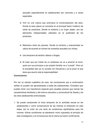 sexuales especialmente en adolescentes son comunes y a veces
          esperadas.


          Vivir en una cultura que promueve la comercialización del sexo.
          Donde el sexo placer se convierte en el principal factor moderno de
          venta de productos. Donde el erotismo y la mujer objeto, son los
          elementos indispensables utilizados en la publicidad de los
          productos.



          Machismo entre los jóvenes. Donde la hombría y masculinidad se
          valora de acuerdo al número de contactos sexuales con chicas.


          Uso temprano de alcohol, tabaco o drogas.


          El creer que por medio de un embarazo se va a amarrar al novio,
          quien por sus principios o por presión familiar va a “cumplir”. Pero en
          la actualidad esto ya no sucede con frecuencia y es la joven la que
          tiene que asumir sola la responsabilidad.
Conclusiones


Por ser un estudio cualitativo de caso, las conclusiones que a continuación
señalo no pueden ser generalizadas a todas las adolescentes. Considero que
pueden tener una importancia especial para aquellas jóvenes que reúnan las
características familiares y del entorno educativo y sociocultural de Sewdy y de
las otras adolescentes entrevistadas.


1. Se puede comprender el inicio temprano de la actividad sexual en las
   adolescentes y como consecuencia de las mismas el embarazo en esta
   etapa, por la unión de una serie de condiciones significativas para las
   mismas, dichas condiciones se plantearon como supuestos al principio de
   esta investigación y en el transcurso de la misma se fueron confirmando.


                                                                              15
 