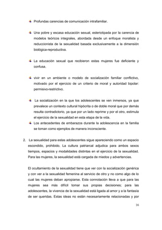 Profundas carencias de comunicación intrafamiliar.


       Una pobre y escasa educación sexual, esteriotipada por la carencia de
       modelos teóricos integrales, abordada desde un enfoque moralista y
       reduccionista de la sexualidad basada exclusivamente a la dimensión
       biológica-reproductiva.


       La educación sexual que recibieron estas mujeres fue deficiente y
       confusa.


       vivir en un ambiente o modelo de socialización familiar conflictivo,
       motivado por el ejercicio de un criterio de moral y autoridad bipolar:
       permisivo-restrictivo.


       La socialización en la que los adolescentes se ven inmersos, ya que
       prevalece un contexto cultural hipócrita o de doble moral que por demás
       resulta contradictorio, ya que por un lado reprime y por el otro, estimula
       el ejercicio de la sexualidad en esta etapa de la vida.
       Los antecedentes de embarazos durante la adolescencia en la familia
       se toman como ejemplos de manera inconsciente.


2. La sexualidad para estas adolescentes sigue apareciendo como un espacio
   escondido, prohibido. La cultura patriarcal adjudica para ambos sexos
   tiempos, espacios y modalidades distintas en el ejercicio de la sexualidad.
   Para las mujeres, la sexualidad está cargada de miedos y advertencias.


   El ocultamiento de la sexualidad tiene que ver con la socialización genérica
   y con ver a la sexualidad femenina al servicio de otro y no como algo de lo
   cual las mujeres deban apropiarse. Esta connotación lleva a que para las
   mujeres sea más difícil tomar sus propias decisiones; para las
   adolescentes, la vivencia de la sexualidad está ligada al amor y a la fantasía
   de ser queridas. Estas ideas no están necesariamente relacionadas y por

                                                                              16
 