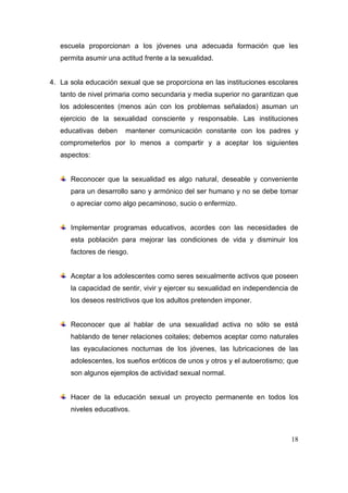 escuela proporcionan a los jóvenes una adecuada formación que les
   permita asumir una actitud frente a la sexualidad.


4. La sola educación sexual que se proporciona en las instituciones escolares
   tanto de nivel primaria como secundaria y media superior no garantizan que
   los adolescentes (menos aún con los problemas señalados) asuman un
   ejercicio de la sexualidad consciente y responsable. Las instituciones
   educativas deben     mantener comunicación constante con los padres y
   comprometerlos por lo menos a compartir y a aceptar los siguientes
   aspectos:


      Reconocer que la sexualidad es algo natural, deseable y conveniente
      para un desarrollo sano y armónico del ser humano y no se debe tomar
      o apreciar como algo pecaminoso, sucio o enfermizo.


      Implementar programas educativos, acordes con las necesidades de
      esta población para mejorar las condiciones de vida y disminuir los
      factores de riesgo.


      Aceptar a los adolescentes como seres sexualmente activos que poseen
      la capacidad de sentir, vivir y ejercer su sexualidad en independencia de
      los deseos restrictivos que los adultos pretenden imponer.


      Reconocer que al hablar de una sexualidad activa no sólo se está
      hablando de tener relaciones coitales; debemos aceptar como naturales
      las eyaculaciones nocturnas de los jóvenes, las lubricaciones de las
      adolescentes, los sueños eróticos de unos y otros y el autoerotismo; que
      son algunos ejemplos de actividad sexual normal.


      Hacer de la educación sexual un proyecto permanente en todos los
      niveles educativos.



                                                                            18
 