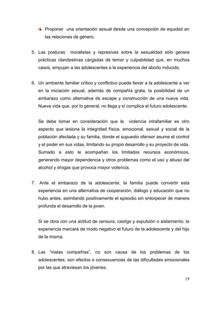 Proponer una orientación sexual desde una concepción de equidad en
      las relaciones de género.


5. Las posturas    moralistas y represivas sobre la sexualidad sólo genera
   prácticas clandestinas cargadas de temor y culpabilidad que, en muchos
   casos, empujan a las adolescentes a la experiencia del aborto inducido.


6. Un ambiente familiar crítico y conflictivo puede llevar a la adolescente a ver
   en la iniciación sexual, además de compañía grata, la posibilidad de un
   embarazo como alternativa de escape y construcción de una nueva vida.
   Nueva vida que, por lo general, no llega y sí complica el futuro adolescente.


   Se debe tomar en consideración que la         violencia intrafamiliar es otro
   aspecto que lesiona la integridad física, emocional, sexual y social de la
   población afectada y su familia, donde el supuesto ofensor asume el control
   y el poder en sus vidas, limitando su propio desarrollo y su proyecto de vida.
   Sumado a esto le acompañan los limitados recursos económicos,
   generando mayor dependencia y otros problemas como el uso y abuso del
   alcohol y drogas que provoca mayor violencia.


7 . Ante el embarazo de la adolescente, la familia puede convertir esta
   experiencia en una alternativa de cooperación, diálogo y educación que no
   hubo antes; asimilando positivamente el episodio sin entorpecer de manera
   profunda el desarrollo de la joven.


   Si se obra con una actitud de censura, castigo y expulsión o aislamiento; la
   experiencia marcará de modo negativo el futuro de la adolescente y del hijo
   de la misma.


8. Las “malas compañías”, no son causa de los problemas de los
   adolescentes; son efectos o consecuencias de las dificultades emocionales
   por las que atraviesan los jóvenes.

                                                                              19
 