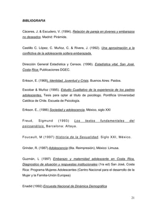 BIBLIOGRAFIA


Cáceres, J. & Escudero, V. (1994). Relación de pareja en jóvenes y embarazos
no deseados. Madrid: Pirámide.


Castillo C. López, C. Muñoz, C. & Rivera, J. (1992). Una aproximación a la
conflictiva de la adolescente soltera embarazada.


Dirección General Estadística y Censos. (1996). Estadística vital, San José.
Costa Rica; Publicaciones DGEC.


Erikson, E. (1968). Identidad, Juventud y Crisis. Buenos Aires: Paidos.

Escobar & Muñoz (1995). Estudio Cualitativo de la experiencia de los padres
adolescentes. Tesis para optar al título de psicólogo. Pontificia Universidad
Católica de Chile. Escuela de Psicología.

Erikson. E., (1986) Sociedad y adolescencia, México, siglo XXI


Freud ,    S igmun d     (1 993 )    Los     textos    fundamentales      del
psicoanálisis. B a rce lon a: Alta ya.


Fou cau lt , M (1 997 ) Histo ria de la Se xua lida d . Siglo XXI, Mé xico.


Grinder, R. (1987) Adolescencia (6ta. Reimpresión), México: Limusa.


Guzmán, L (1997) Embarazo y maternidad adolescente en Costa Rica,
Diagnostico de situación y respuestas institucionales (1ra ed) San José, Costa
Rica: Programa Mujeres Adolescentes (Centro Nacional para el desarrollo de la
Mujer y la Familia-Unión Europea)


Enadid (1992) Encuesta Nacional de Dinámica Demográfica


                                                                              21
 