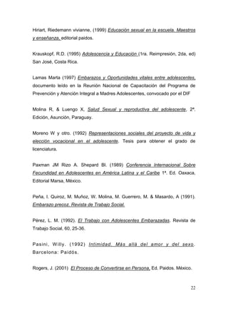 Hiriart, Riedemann vivianne, (1999) Educación sexual en la escuela. Maestros
y enseñanza, editorial paidos.


Krauskopf, R.D. (1995) Adolescencia y Educación (1ra. Reimpresión, 2da, ed)
San José, Costa Rica.


Lamas Marta (1997) Embarazos y Oportunidades vitales entre adolescentes,
documento leído en la Reunión Nacional de Capacitación del Programa de
Prevención y Atención Integral a Madres Adolescentes, convocado por el DIF


Molina R, & Luengo X, Salud Sexual y reproductiva del adolescente, 2ª.
Edición, Asunción, Paraguay.


Moreno W y otro. (1992) Representaciones sociales del proyecto de vida y
elección vocacional en el adolescente. Tesis para obtener el grado de
licenciatura.


Paxman JM Rizo A. Shepard Bl. (1989) Conferencia Internacional Sobre
Fecundidad en Adolescentes en América Latina y el Caribe 1ª. Ed. Oaxaca,
Editorial Marsa, México.


Peña, I. Quiroz, M. Muñoz, W. Molina, M. Guerrero, M. & Masardo, A (1991).
Embarazo precoz. Revista de Trabajo Social.


Pérez, L. M. (1992). El Trabajo con Adolescentes Embarazadas. Revista de
Trabajo Social, 60, 25-36.


Pa sin i, W illy. (1992 ) Intimidad. Más allá del amor y del sexo .
Ba rce lon a: Pa idó s.


Rogers, J. (2001) El Proceso de Convertirse en Persona, Ed. Paidos. México.



                                                                             22
 
