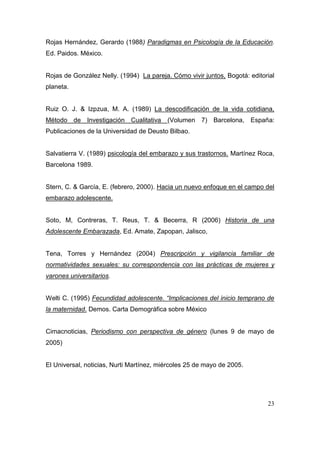 Rojas Hernández, Gerardo (1988) Paradigmas en Psicología de la Educación.
Ed. Paidos. México.


Rojas de González Nelly. (1994) La pareja. Cómo vivir juntos, Bogotá: editorial
planeta.


Ruiz O. J. & Izpzua, M. A. (1989) La descodificación de la vida cotidiana,
Método de Investigación Cualitativa       (Volumen 7) Barcelona, España:
Publicaciones de la Universidad de Deusto Bilbao.


Salvatierra V. (1989) psicología del embarazo y sus trastornos. Martínez Roca,
Barcelona 1989.


Stern, C. & García, E. (febrero, 2000). Hacia un nuevo enfoque en el campo del
embarazo adolescente.


Soto, M, Contreras, T. Reus, T. & Becerra, R (2006) Historia de una
Adolescente Embarazada, Ed. Amate, Zapopan, Jalisco,


Tena, Torres y Hernández (2004) Prescripción y vigilancia familiar de
normatividades sexuales: su correspondencia con las prácticas de mujeres y
varones universitarios.


Welti C. (1995) Fecundidad adolescente. “Implicaciones del inicio temprano de
la maternidad. Demos. Carta Demográfica sobre México


Cimacnoticias, Periodismo con perspectiva de género (lunes 9 de mayo de
2005)


El Universal, noticias, Nurti Martínez, miércoles 25 de mayo de 2005.




                                                                            23
 