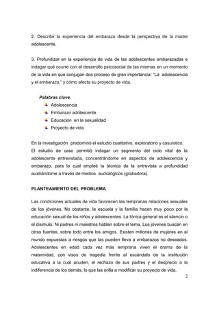 2. Describir la experiencia del embarazo desde la perspectiva de la madre
adolescente.


3. Profundizar en la experiencia de vida de las adolescentes embarazadas e
indagar qué ocurre con el desarrollo psicosocial de las mismas en un momento
de la vida en que conjugan dos proceso de gran importancia: “La adolescencia
y el embarazo,” y cómo afecta su proyecto de vida.


    Palabras clave.
          Adolescencia
          Embarazo adolescente
          Educación en la sexualidad
          Proyecto de vida


En la investigación predominó el estudio cualitativo, exploratorio y casuístico.
El estudio de caso permitió indagar un segmento del ciclo vital de la
adolescente entrevistada, concentrándome en aspectos de adolescencia y
embarazo, para lo cual empleé la técnica de la entrevista a profundidad
auxiliándome a través de medios audiológicos (grabadora).


PLANTEAMIENTO DEL PROBLEMA

Las condiciones actuales de vida favorecen las tempranas relaciones sexuales
de los jóvenes. No obstante, la escuela y la familia hacen muy poco por la
educación sexual de los niños y adolescentes. La tónica general es el silencio o
el disimulo. Ni padres ni maestros hablan sobre el tema. Los jóvenes buscan en
otras fuentes, sobre todo entre los amigos. Existen millones de mujeres en el
mundo expuestas a riesgos que las pueden lleva a embarazos no deseados.
Adolescentes en edad cada vez más temprana viven el drama de la
maternidad, con visos de tragedia frente al escándalo de la institución
educativa a la cual acuden, el rechazo de sus padres y el desprecio o la
indiferencia de los demás, lo que las orilla a modificar su proyecto de vida.
                                                                                   2
 