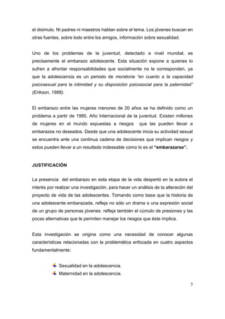el disimulo. Ni padres ni maestros hablan sobre el tema. Los jóvenes buscan en
otras fuentes, sobre todo entre los amigos, información sobre sexualidad.


Uno de los problemas de la juventud, detectado a nivel mundial, es
precisamente el embarazo adolescente. Esta situación expone a quienes lo
sufren a afrontar responsabilidades que socialmente no le corresponden, ya
que la adolescencia es un periodo de moratoria “en cuanto a la capacidad
psicosexual para la intimidad y su disposición psicosocial para la paternidad”
(Erikson, 1986).


El embarazo entre las mujeres menores de 20 años se ha definido como un
problema a partir de 1985. Año Internacional de la juventud. Existen millones
de mujeres en el mundo expuestas a riesgos             que las pueden llevar a
embarazos no deseados. Desde que una adolescente inicia su actividad sexual
se encuentra ante una continua cadena de decisiones que implican riesgos y
estos pueden llevar a un resultado indeseable como lo es el “embarazarse”.


JUSTIFICACIÓN


La presencia del embarazo en esta etapa de la vida despertó en la autora el
interés por realizar una investigación, para hacer un análisis de la alteración del
proyecto de vida de las adolescentes. Tomando como base que la historia de
una adolescente embarazada, refleja no sólo un drama o una expresión social
de un grupo de personas jóvenes: refleja también el cúmulo de presiones y las
pocas alternativas que le permiten manejar los riesgos que éste implica.


Esta investigación se origina como una necesidad de conocer algunas
características relacionadas con la problemática enfocada en cuatro aspectos
fundamentalmente:


             Sexualidad en la adolescencia.
             Maternidad en la adolescencia.

                                                                                 5
 