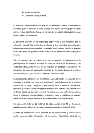 Ambientes familiar.
              Contextos socioculturales.




El embarazo en la adolescencia debe ser considerado como un problema de la
sociedad que nos compete a todos y todas y en donde se debe jugar un papel
activo, ya que este hecho trunca, la mayoría de las veces, el proyecto de vida
de las madres adolescentes.


El problema creciente de la maternidad adolescente y sus relaciones con la
educación sexual, los ambientes familiares y los contextos socioculturales
deben abordarse en la actualidad, para poder abatir esta problemática a la que
están expuestos los jóvenes hoy en día y que les está truncando su proyecto
de vida.

“En los últimos diez o quince años ha aumentado significativamente la
preocupación de diversos sectores sociales en México por el fenómeno del
embarazo adolescente, lo cual se ha traducido en políticas y programas –de
población, de salud, de educación, sociales- en los cuales tienden a invertirse
recursos humanos y económicos crecientes (Martínez 2005).

La adolescencia constituye un momento de vulnerabilidad de los sujetos en su
tránsito a la adultez, que cobra una significación especial cuando tiene lugar en
situaciones de riesgo, fragilidad y precariedad en los vínculos relacionales,
familiares y sociales. En la adolescente embarazada, se tiene una problemática
de fondo social, ya que por su edad, no cuenta con una estructura psíquica
firme; el embarazo en esta edad es considerado como un problema de carácter
social y cultural, eso sin identificar si para la adolescente también lo es.

En México alrededor de 22 millones de adolescentes entre 10 y 19 años de
edad inician sus relaciones sexuales, generalmente cerca de los 16 años.

La falta de información sexual correcta en los adolescentes y jóvenes tiene
como consecuencias: embarazos no deseados, violaciones, contagio de
                                                                  6
 